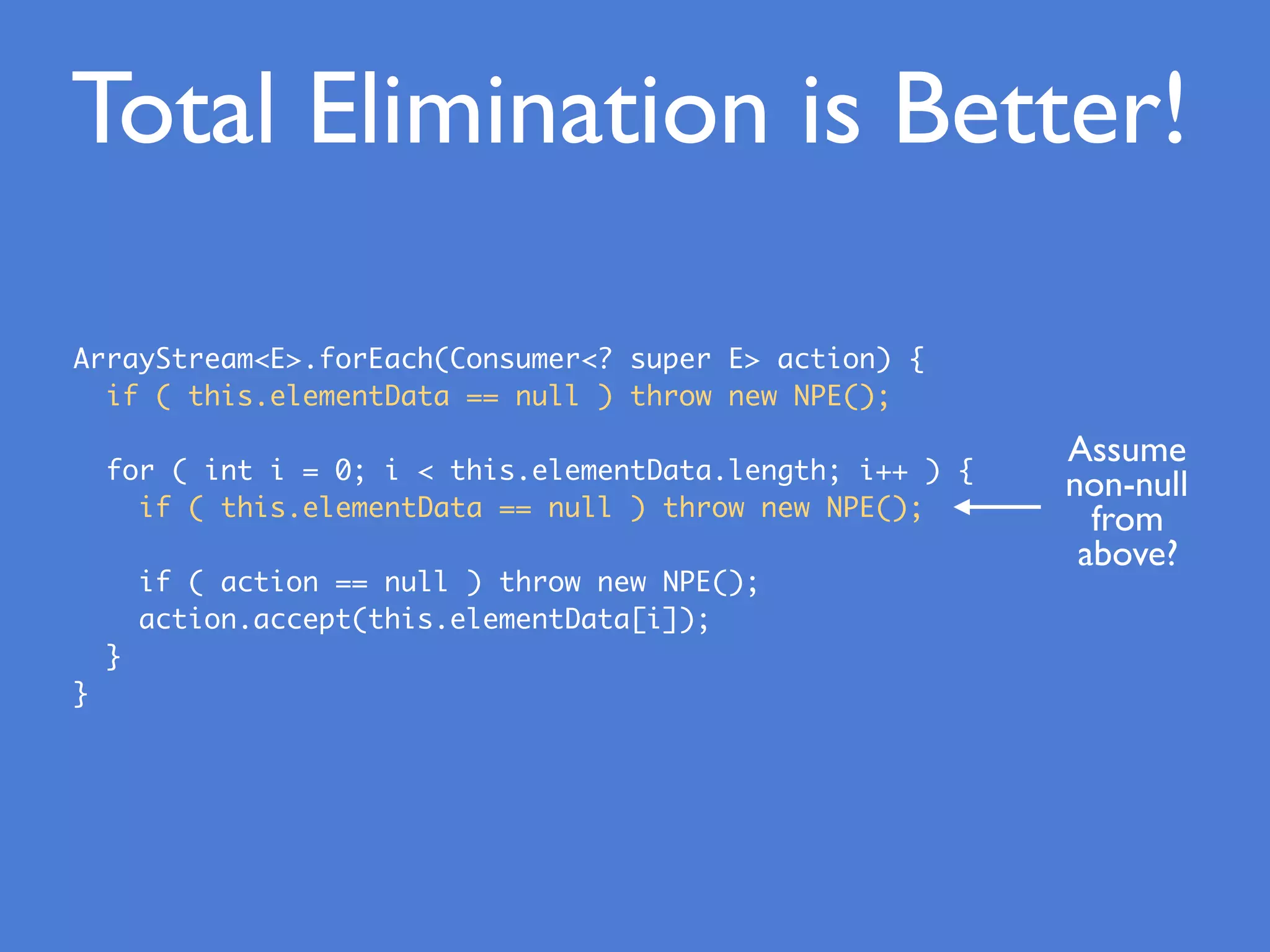 ArrayStream<E>.forEach(Consumer<? super E> action) {
if ( this.elementData == null ) throw new NPE();
for ( int i = 0; i < this.elementData.length; i++ ) {
if ( this.elementData == null ) throw new NPE();
if ( action == null ) throw new NPE();
action.accept(this.elementData[i]);
}
}
Total Elimination is Better!
Assume
non-null
from
above?
 