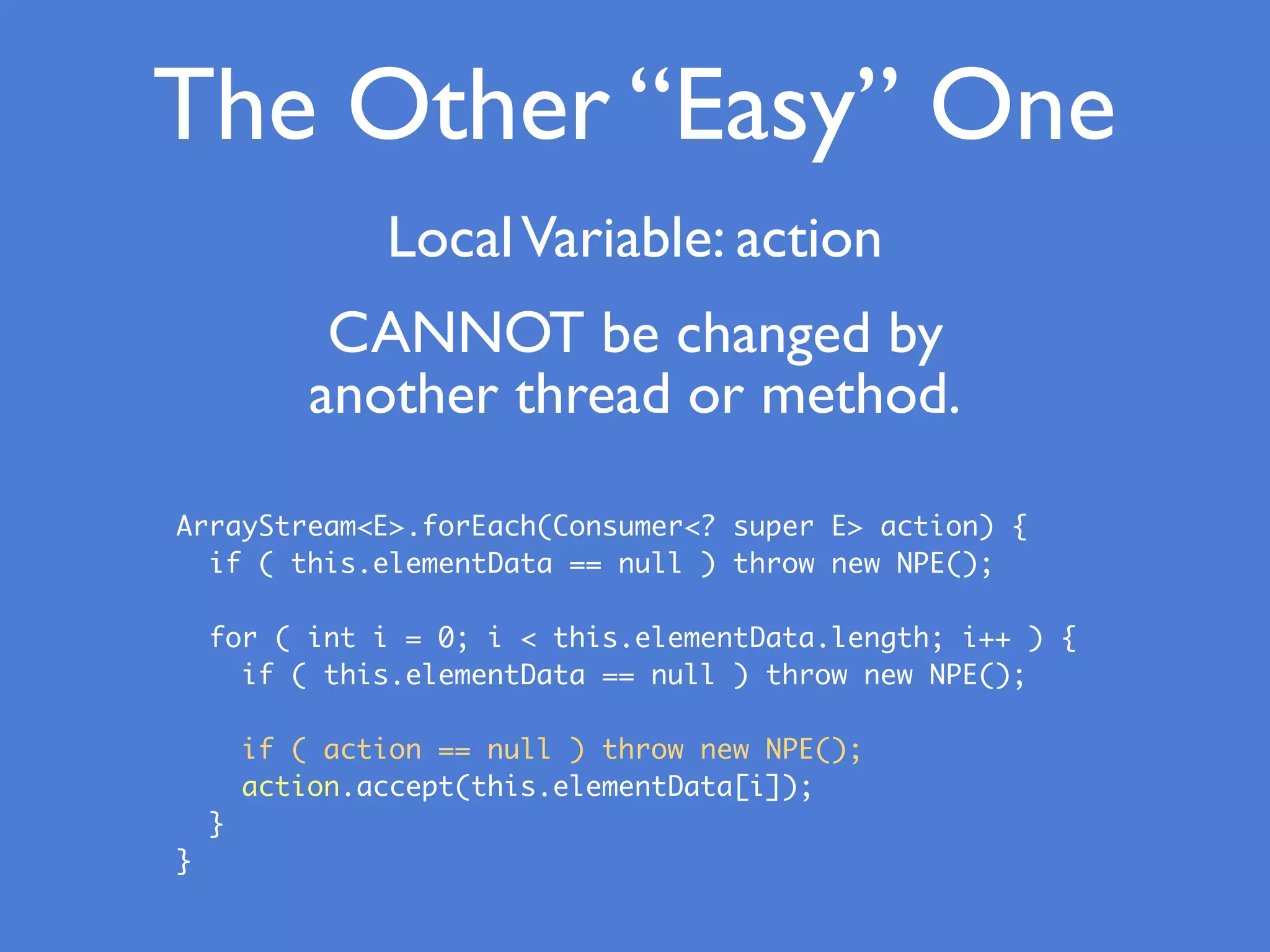 The Other “Easy” One
LocalVariable: action
ArrayStream<E>.forEach(Consumer<? super E> action) {
if ( this.elementData == null ) throw new NPE();
for ( int i = 0; i < this.elementData.length; i++ ) {
if ( this.elementData == null ) throw new NPE();
if ( action == null ) throw new NPE();
action.accept(this.elementData[i]);
}
}
CANNOT be changed by
another thread or method.
 