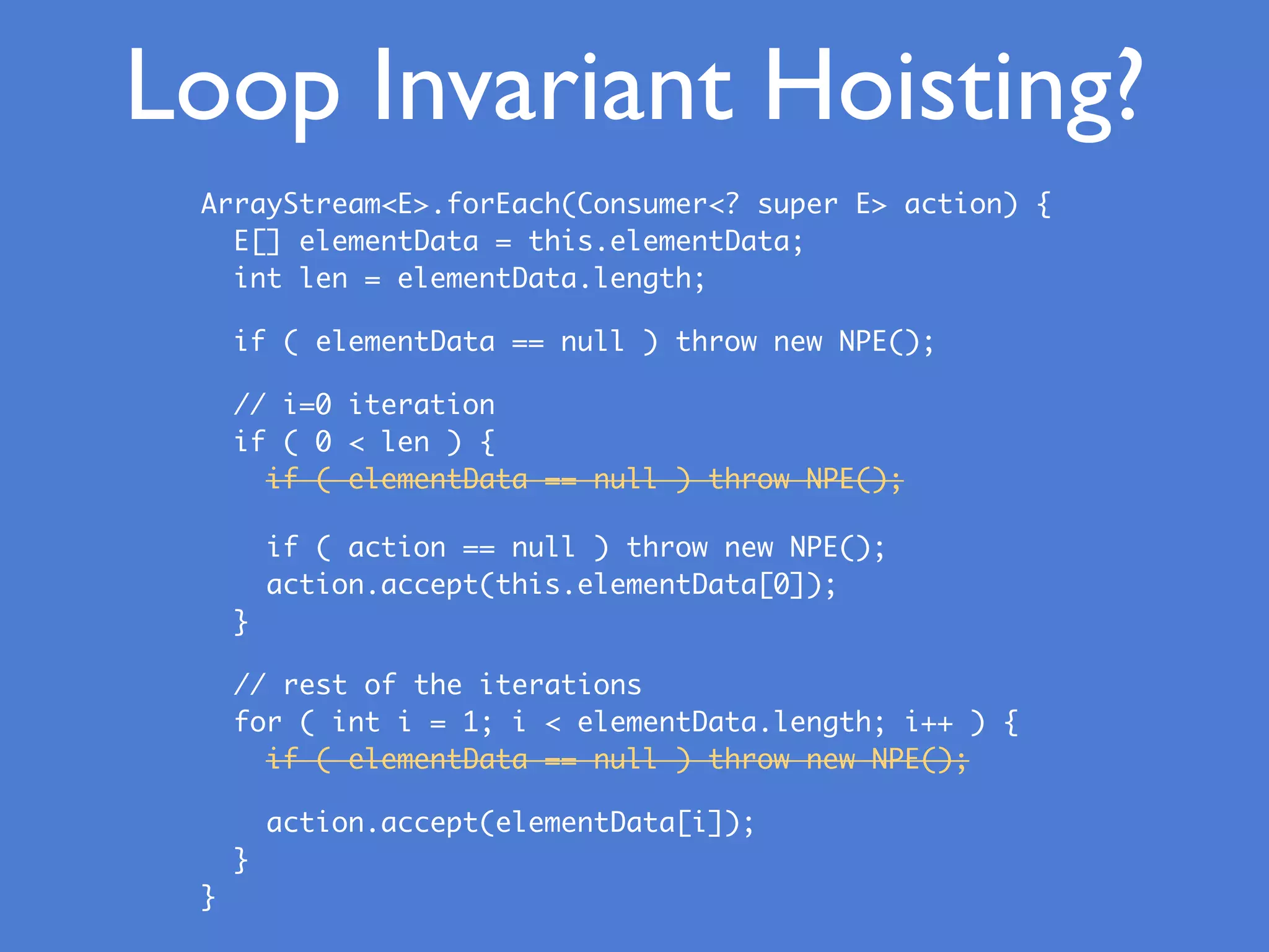 Loop Invariant Hoisting?
ArrayStream<E>.forEach(Consumer<? super E> action) {
E[] elementData = this.elementData;
int len = elementData.length;
if ( elementData == null ) throw new NPE();
// i=0 iteration
if ( 0 < len ) {
if ( elementData == null ) throw NPE();
if ( action == null ) throw new NPE();
action.accept(this.elementData[0]);
}
// rest of the iterations
for ( int i = 1; i < elementData.length; i++ ) {
if ( elementData == null ) throw new NPE();
action.accept(elementData[i]);
}
}
 