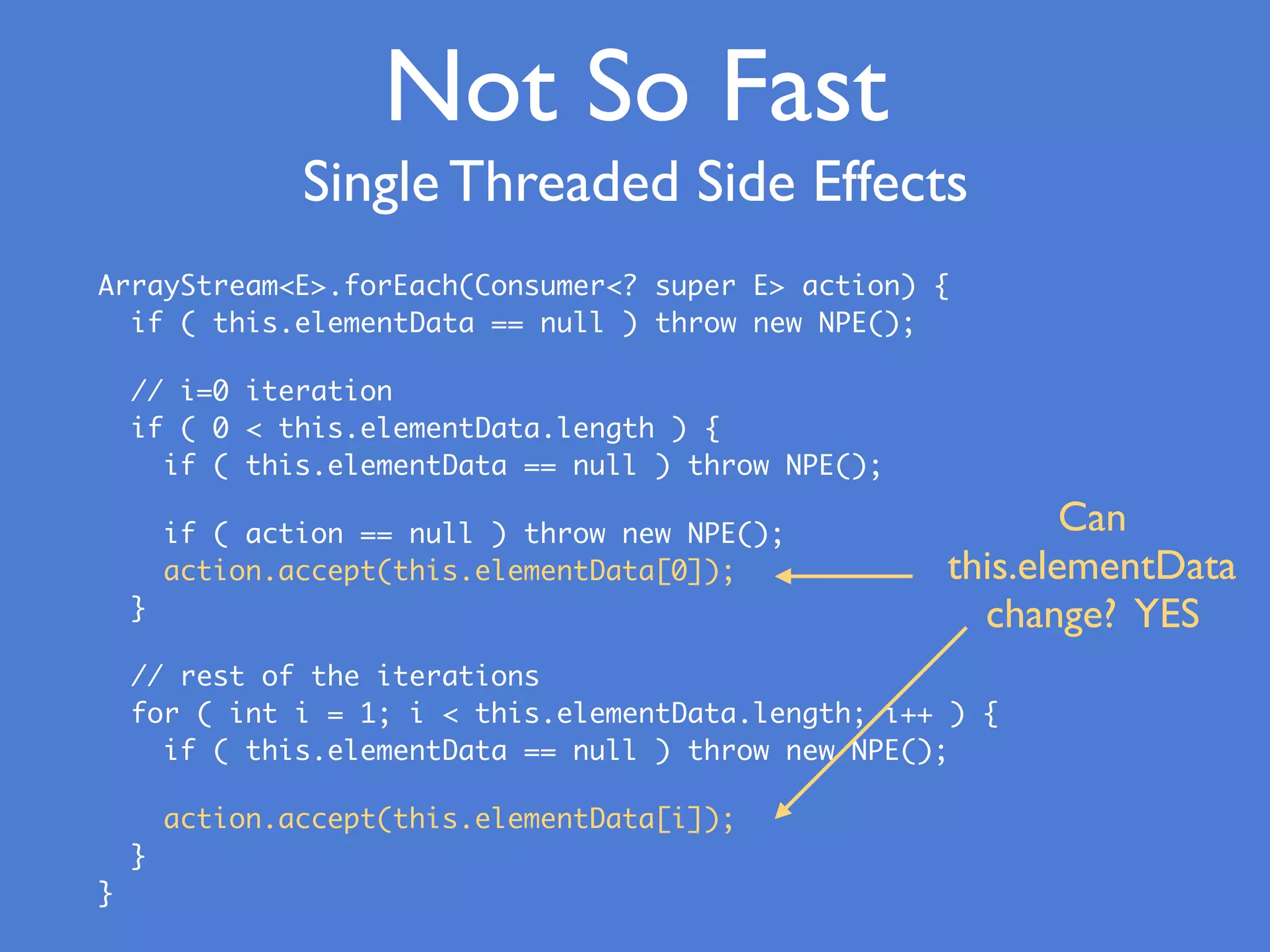 Not So Fast
Single Threaded Side Effects
ArrayStream<E>.forEach(Consumer<? super E> action) {
if ( this.elementData == null ) throw new NPE();
// i=0 iteration
if ( 0 < this.elementData.length ) {
if ( this.elementData == null ) throw NPE();
if ( action == null ) throw new NPE();
action.accept(this.elementData[0]);
}
// rest of the iterations
for ( int i = 1; i < this.elementData.length; i++ ) {
if ( this.elementData == null ) throw new NPE();
action.accept(this.elementData[i]);
}
}
Can
this.elementData
change? YES
 