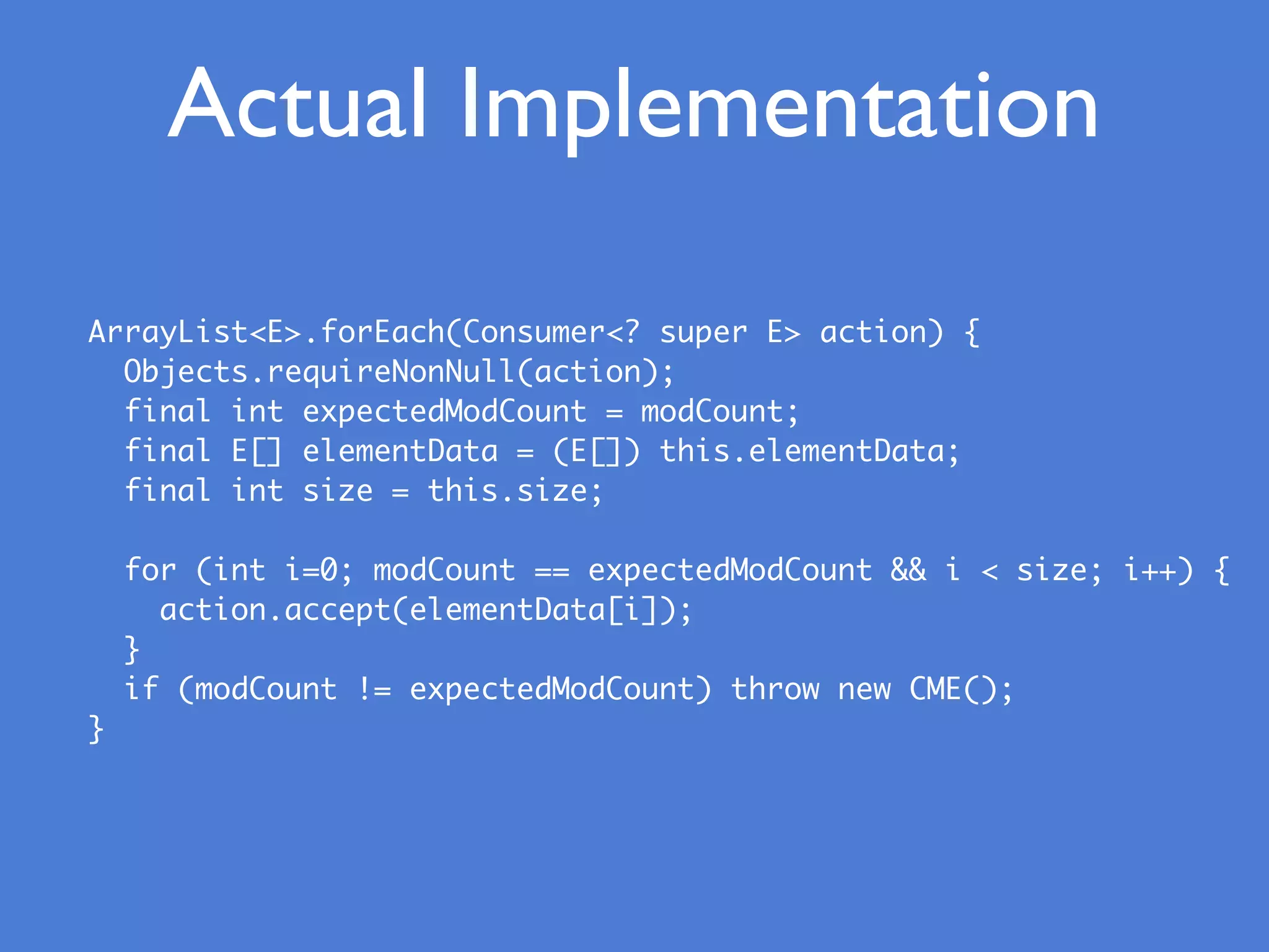 Actual Implementation
ArrayList<E>.forEach(Consumer<? super E> action) {
Objects.requireNonNull(action);
final int expectedModCount = modCount;
final E[] elementData = (E[]) this.elementData;
final int size = this.size;
for (int i=0; modCount == expectedModCount && i < size; i++) {
action.accept(elementData[i]);
}
if (modCount != expectedModCount) throw new CME();
}
 