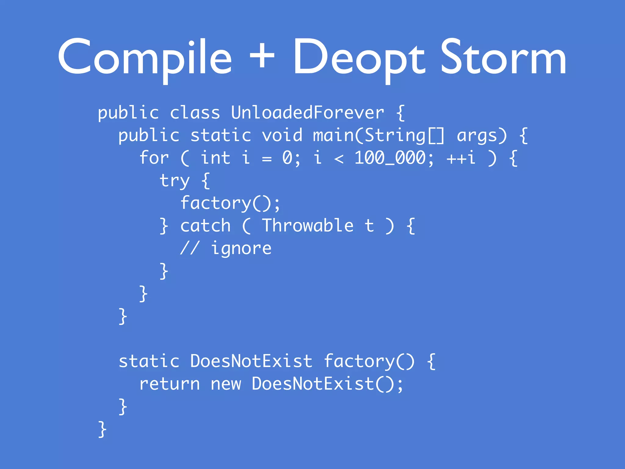 Compile + Deopt Storm
public class UnloadedForever {
public static void main(String[] args) {
for ( int i = 0; i < 100_000; ++i ) {
try {
factory();
} catch ( Throwable t ) {
// ignore
}
}
}
static DoesNotExist factory() {
return new DoesNotExist();
}
}
 