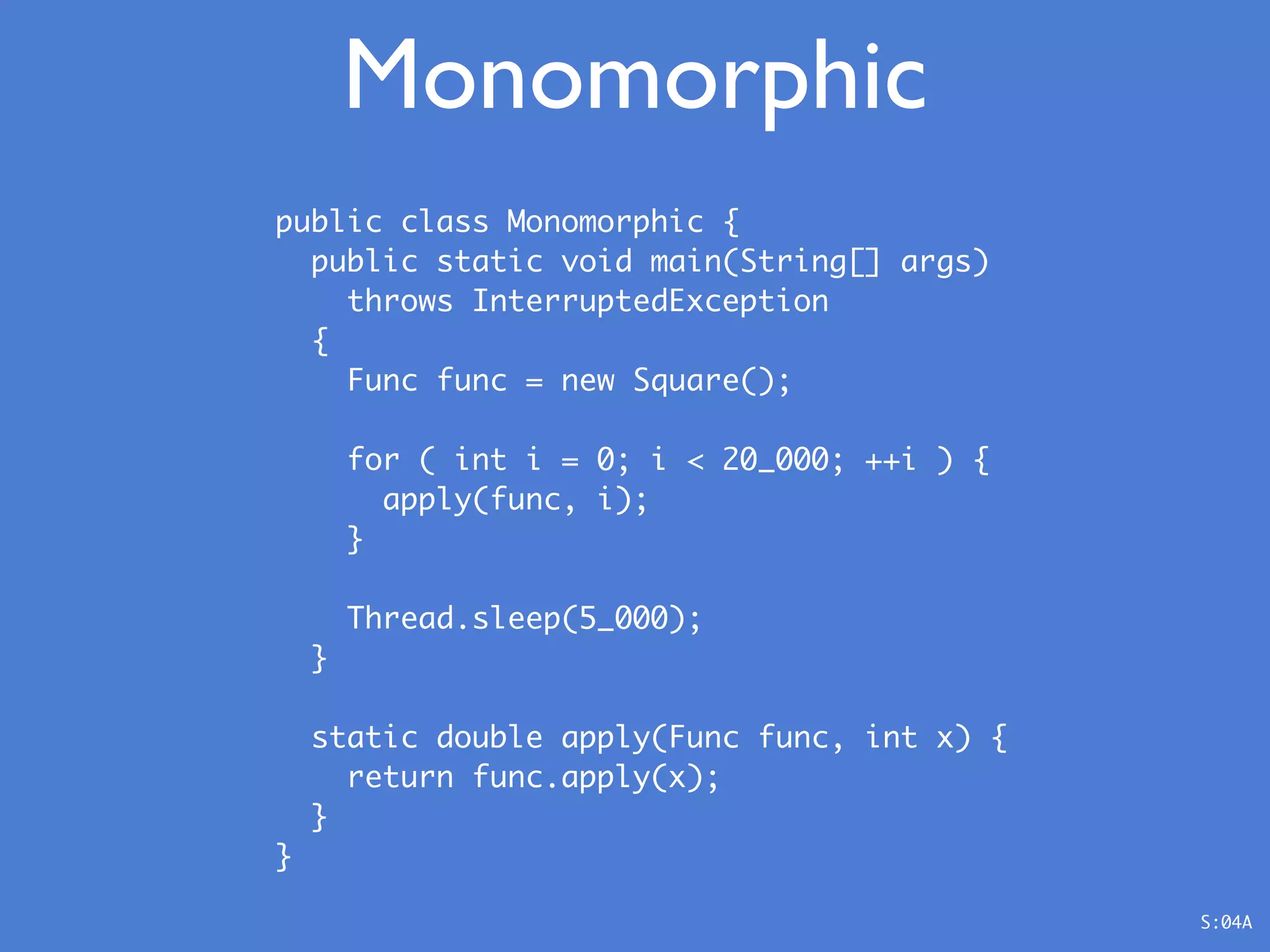 public class Monomorphic {
public static void main(String[] args)
throws InterruptedException
{
Func func = new Square();
for ( int i = 0; i < 20_000; ++i ) {
apply(func, i);
}
Thread.sleep(5_000);
}
static double apply(Func func, int x) {
return func.apply(x);
}
}
Monomorphic
S:04A
 