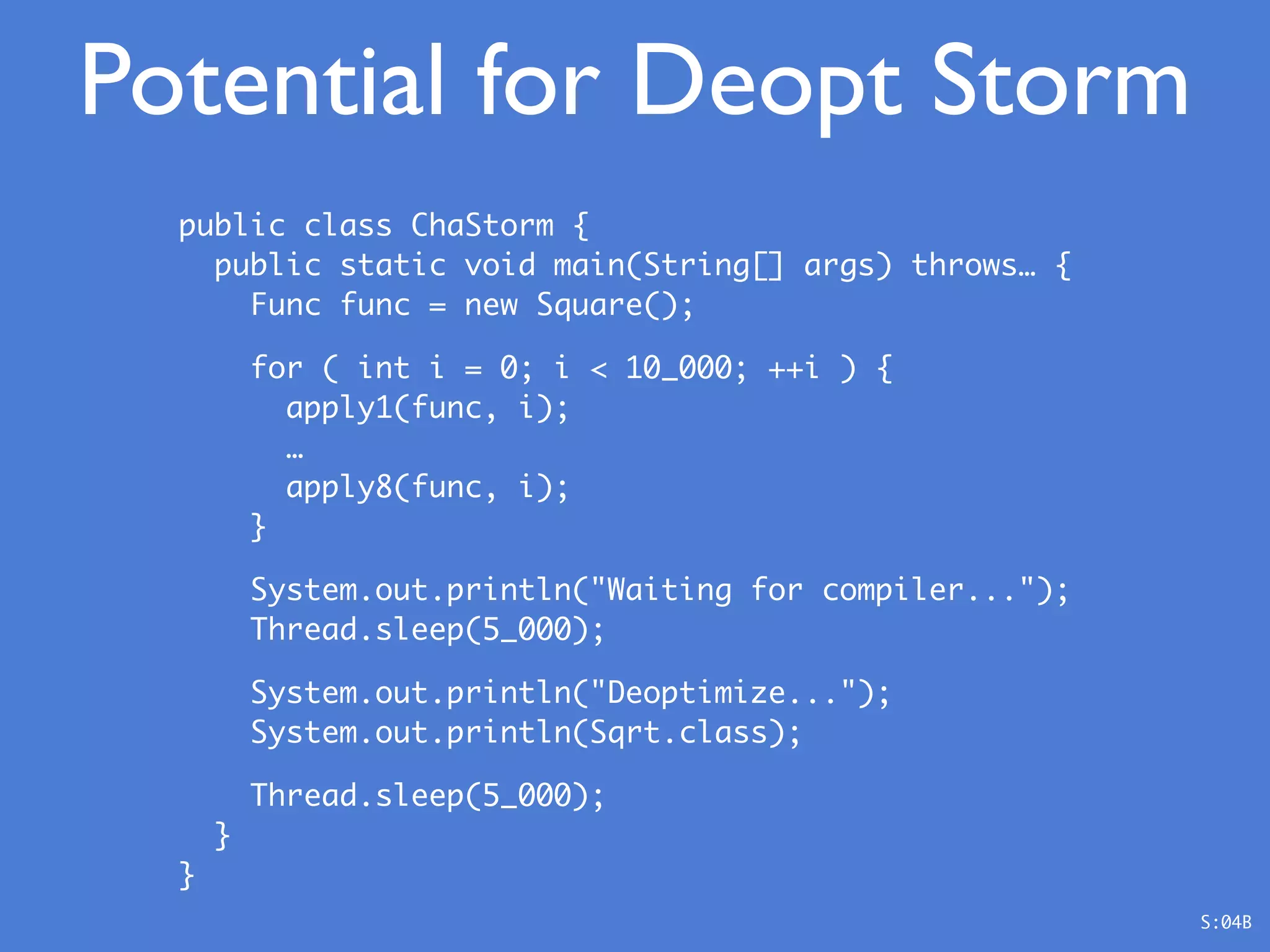 public class ChaStorm {
public static void main(String[] args) throws… {
Func func = new Square();
for ( int i = 0; i < 10_000; ++i ) {
apply1(func, i);
…
apply8(func, i);
}
System.out.println("Waiting for compiler...");
Thread.sleep(5_000);
System.out.println("Deoptimize...");
System.out.println(Sqrt.class);
Thread.sleep(5_000);
}
}
Potential for Deopt Storm
S:04B
 