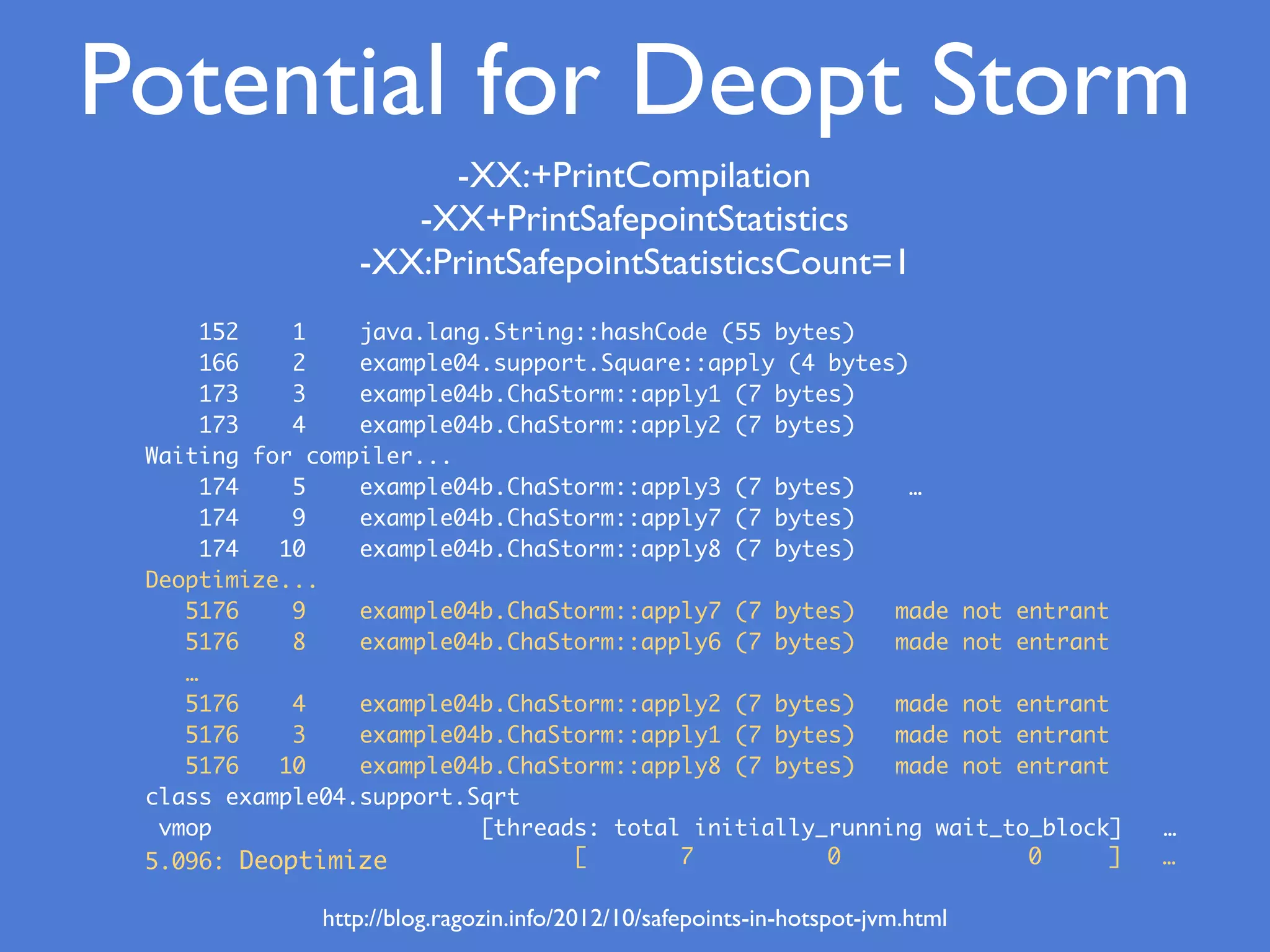 Potential for Deopt Storm
152 1 java.lang.String::hashCode (55 bytes)
166 2 example04.support.Square::apply (4 bytes)
173 3 example04b.ChaStorm::apply1 (7 bytes)
173 4 example04b.ChaStorm::apply2 (7 bytes)
Waiting for compiler...
174 5 example04b.ChaStorm::apply3 (7 bytes) …
174 9 example04b.ChaStorm::apply7 (7 bytes)
174 10 example04b.ChaStorm::apply8 (7 bytes)
Deoptimize...
5176 9 example04b.ChaStorm::apply7 (7 bytes) made not entrant
5176 8 example04b.ChaStorm::apply6 (7 bytes) made not entrant
…
5176 4 example04b.ChaStorm::apply2 (7 bytes) made not entrant
5176 3 example04b.ChaStorm::apply1 (7 bytes) made not entrant
5176 10 example04b.ChaStorm::apply8 (7 bytes) made not entrant
class example04.support.Sqrt
vmop [threads: total initially_running wait_to_block] …
5.096: Deoptimize
http://blog.ragozin.info/2012/10/safepoints-in-hotspot-jvm.html
[ 7 0 0 ] …
-XX:+PrintCompilation
-XX+PrintSafepointStatistics
-XX:PrintSafepointStatisticsCount=1
 
