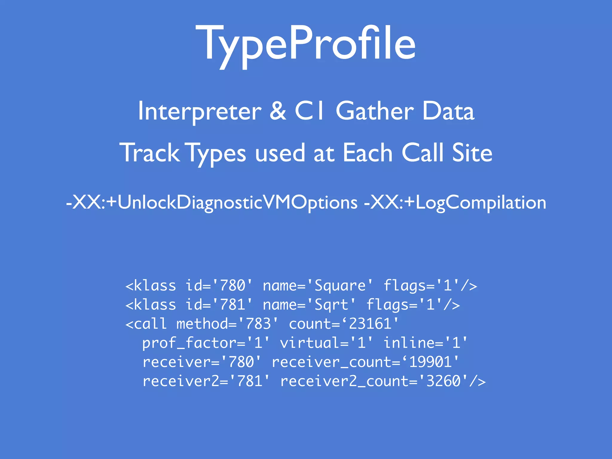 TypeProﬁle
Interpreter & C1 Gather Data
Track Types used at Each Call Site
-XX:+UnlockDiagnosticVMOptions -XX:+LogCompilation
<klass id='780' name='Square' flags='1'/>
<klass id='781' name='Sqrt' flags='1'/>
<call method='783' count=‘23161'
prof_factor='1' virtual='1' inline='1'
receiver='780' receiver_count=‘19901'
receiver2='781' receiver2_count='3260'/>
 