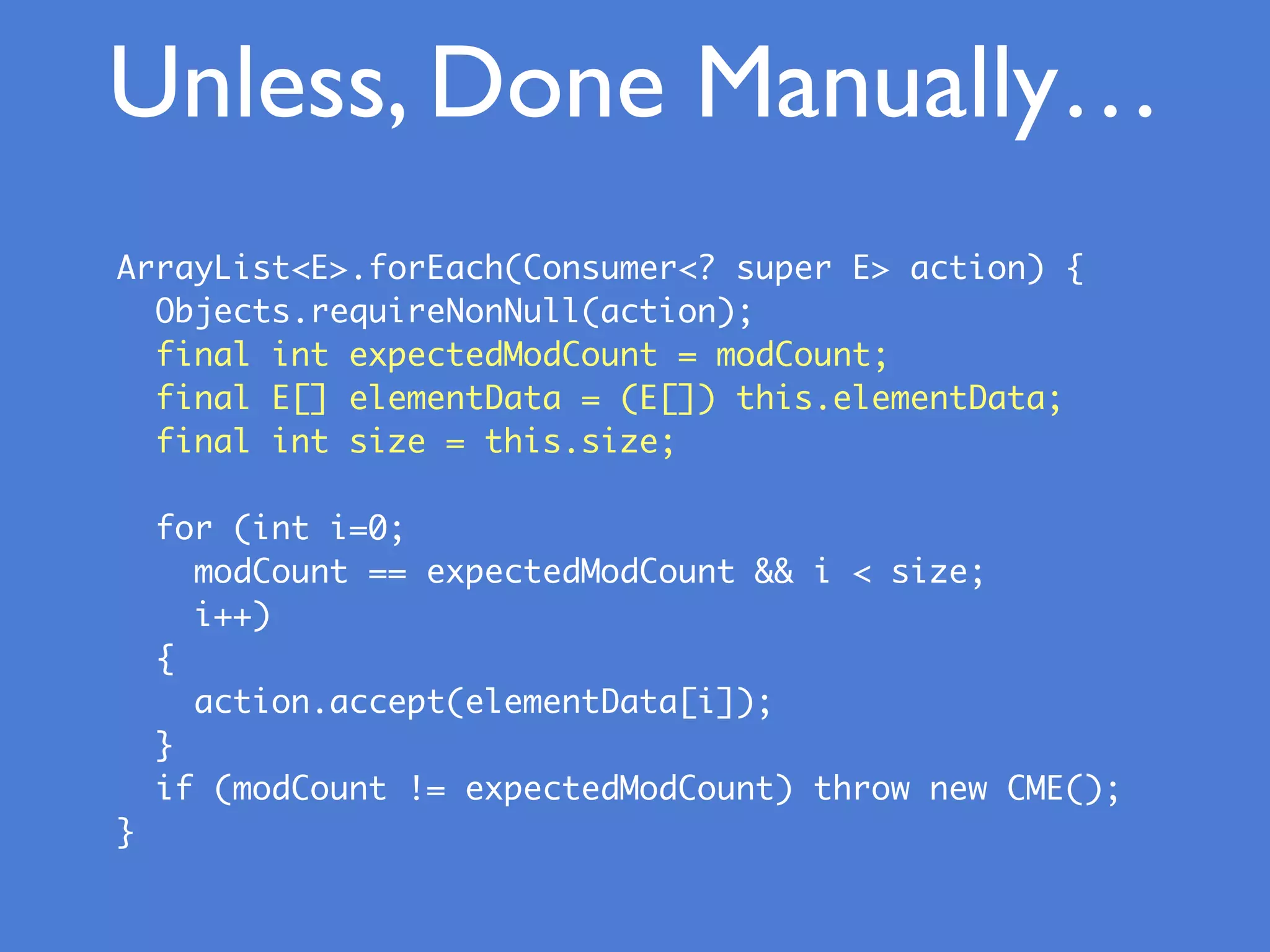 Unless, Done Manually…
ArrayList<E>.forEach(Consumer<? super E> action) {
Objects.requireNonNull(action);
final int expectedModCount = modCount;
final E[] elementData = (E[]) this.elementData;
final int size = this.size;
for (int i=0;
modCount == expectedModCount && i < size;
i++)
{
action.accept(elementData[i]);
}
if (modCount != expectedModCount) throw new CME();
}
 