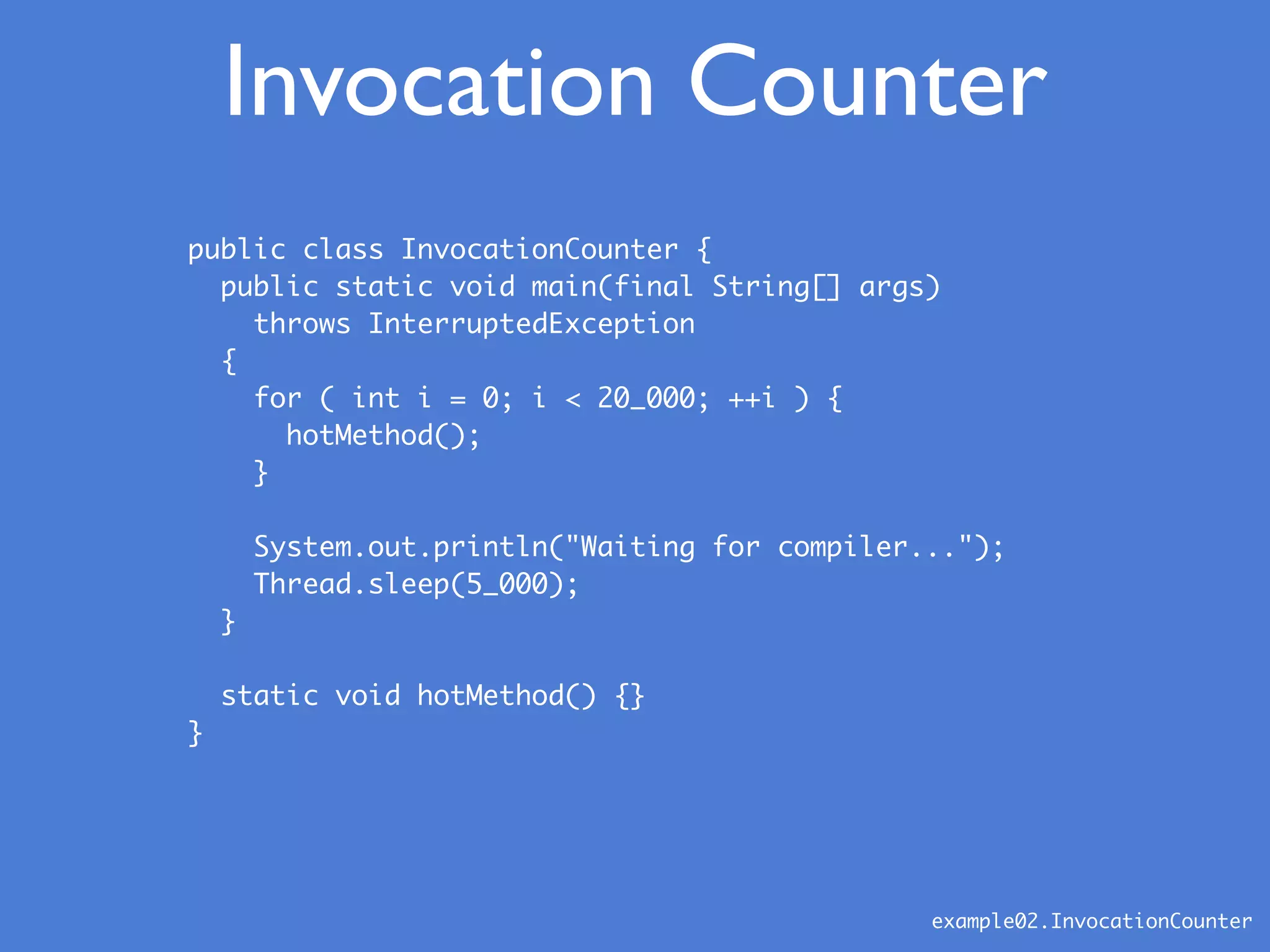 Invocation Counter
example02.InvocationCounter
public class InvocationCounter {
public static void main(final String[] args)
throws InterruptedException
{
for ( int i = 0; i < 20_000; ++i ) {
hotMethod();
}
System.out.println("Waiting for compiler...");
Thread.sleep(5_000);
}
static void hotMethod() {}
}
 