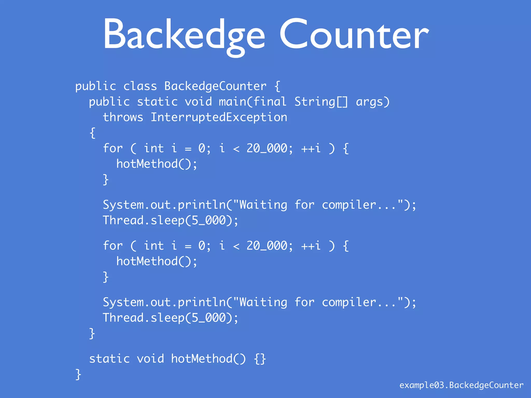public class BackedgeCounter {
public static void main(final String[] args)
throws InterruptedException
{
for ( int i = 0; i < 20_000; ++i ) {
hotMethod();
}
System.out.println("Waiting for compiler...");
Thread.sleep(5_000);
for ( int i = 0; i < 20_000; ++i ) {
hotMethod();
}
System.out.println("Waiting for compiler...");
Thread.sleep(5_000);
}
static void hotMethod() {}
}
Backedge Counter
example03.BackedgeCounter
 