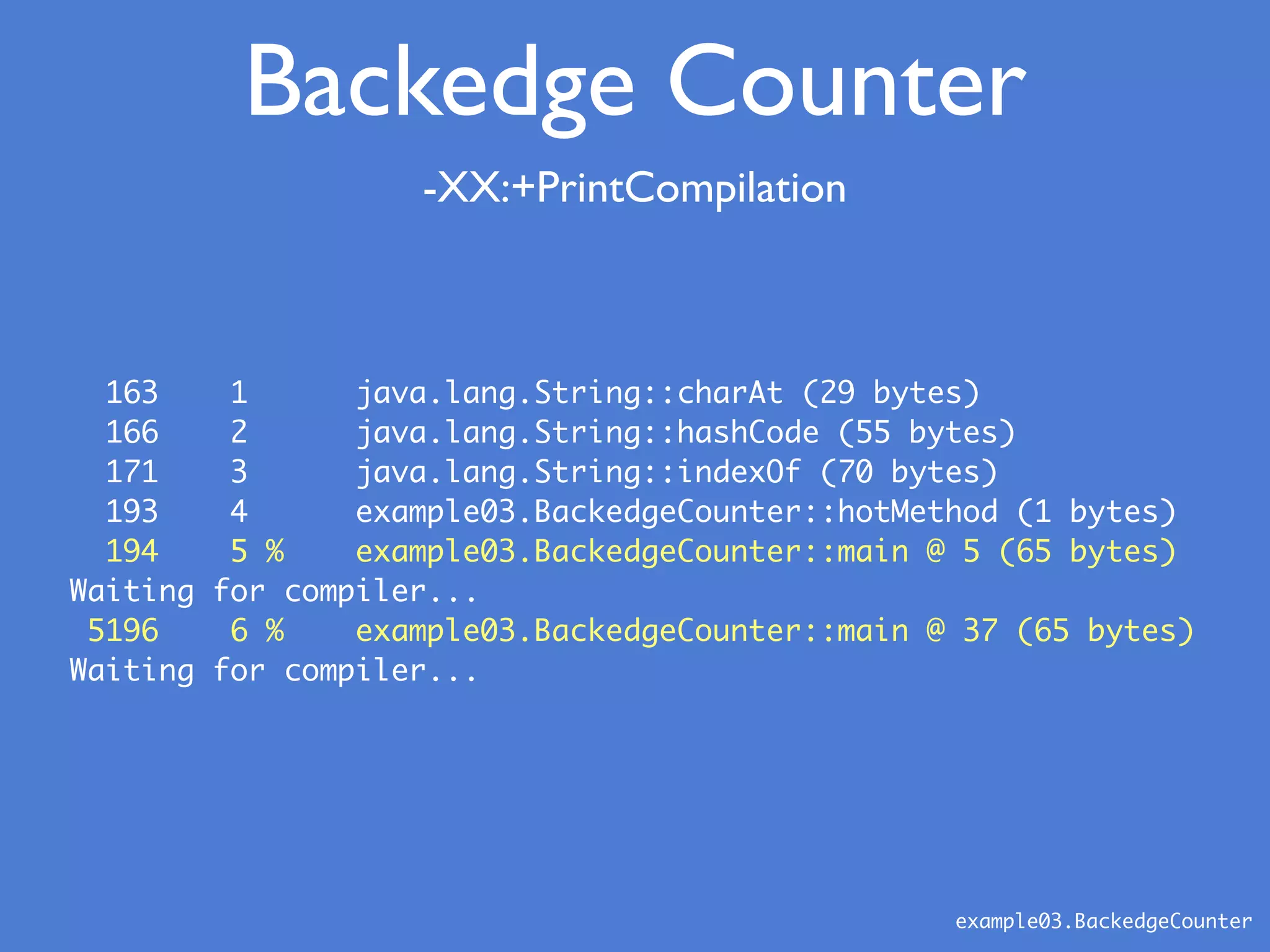 163 1 java.lang.String::charAt (29 bytes)
166 2 java.lang.String::hashCode (55 bytes)
171 3 java.lang.String::indexOf (70 bytes)
193 4 example03.BackedgeCounter::hotMethod (1 bytes)
194 5 % example03.BackedgeCounter::main @ 5 (65 bytes)
Waiting for compiler...
5196 6 % example03.BackedgeCounter::main @ 37 (65 bytes)
Waiting for compiler...
-XX:+PrintCompilation
example03.BackedgeCounter
Backedge Counter
 
