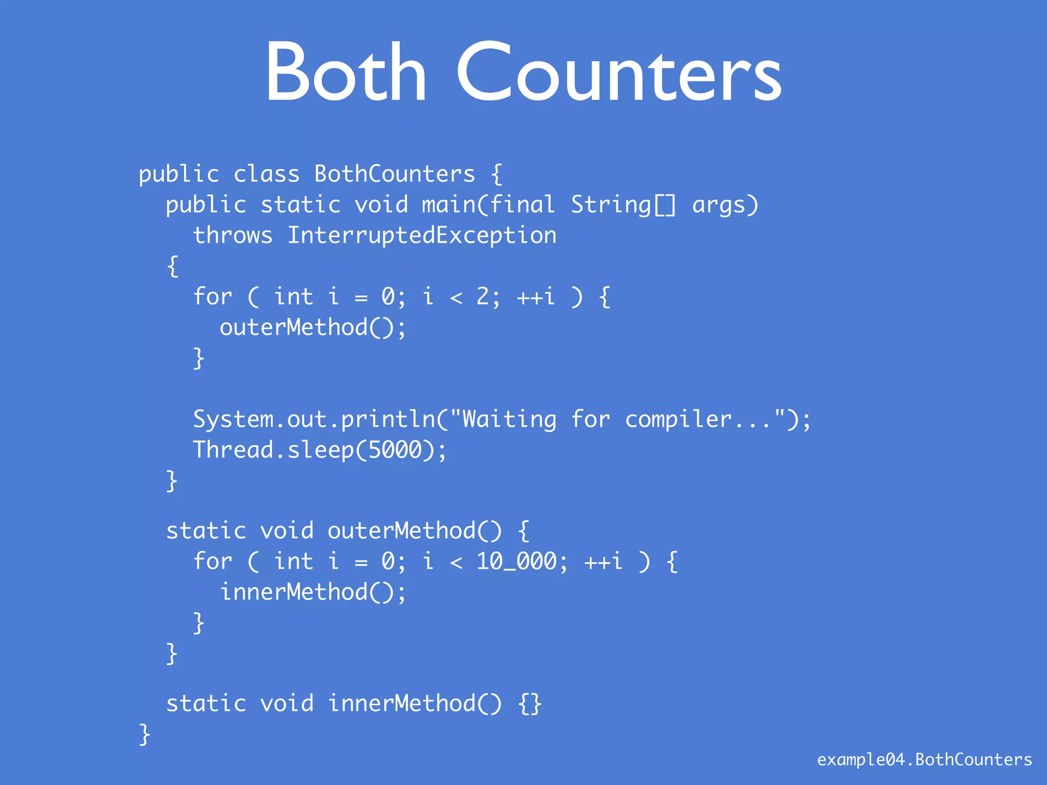 Both Counters
public class BothCounters {
public static void main(final String[] args)
throws InterruptedException
{
for ( int i = 0; i < 2; ++i ) {
outerMethod();
}
System.out.println("Waiting for compiler...");
Thread.sleep(5000);
}
static void outerMethod() {
for ( int i = 0; i < 10_000; ++i ) {
innerMethod();
}
}
static void innerMethod() {}
}
example04.BothCounters
 