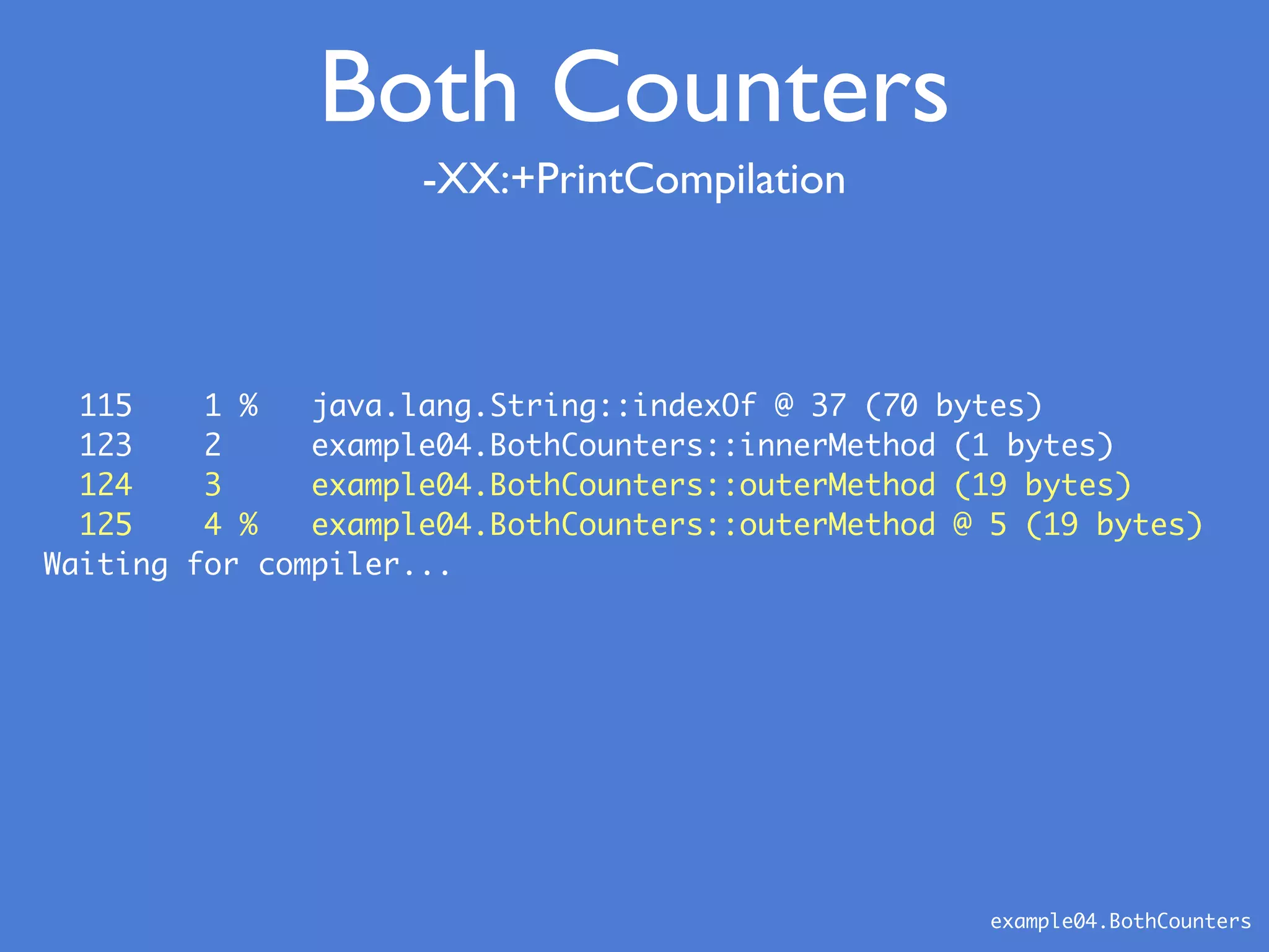 -XX:+PrintCompilation
example04.BothCounters
Both Counters
115 1 % java.lang.String::indexOf @ 37 (70 bytes)
123 2 example04.BothCounters::innerMethod (1 bytes)
124 3 example04.BothCounters::outerMethod (19 bytes)
125 4 % example04.BothCounters::outerMethod @ 5 (19 bytes)
Waiting for compiler...
 
