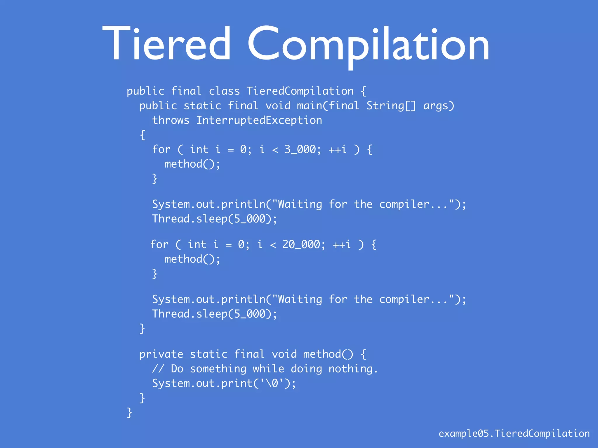public final class TieredCompilation {
public static final void main(final String[] args)
throws InterruptedException
{
for ( int i = 0; i < 3_000; ++i ) {
method();
}
System.out.println("Waiting for the compiler...");
Thread.sleep(5_000);
for ( int i = 0; i < 20_000; ++i ) {
method();
}
System.out.println("Waiting for the compiler...");
Thread.sleep(5_000);
}
private static final void method() {
// Do something while doing nothing.
System.out.print('0');
}
}
example05.TieredCompilation
Tiered Compilation
 