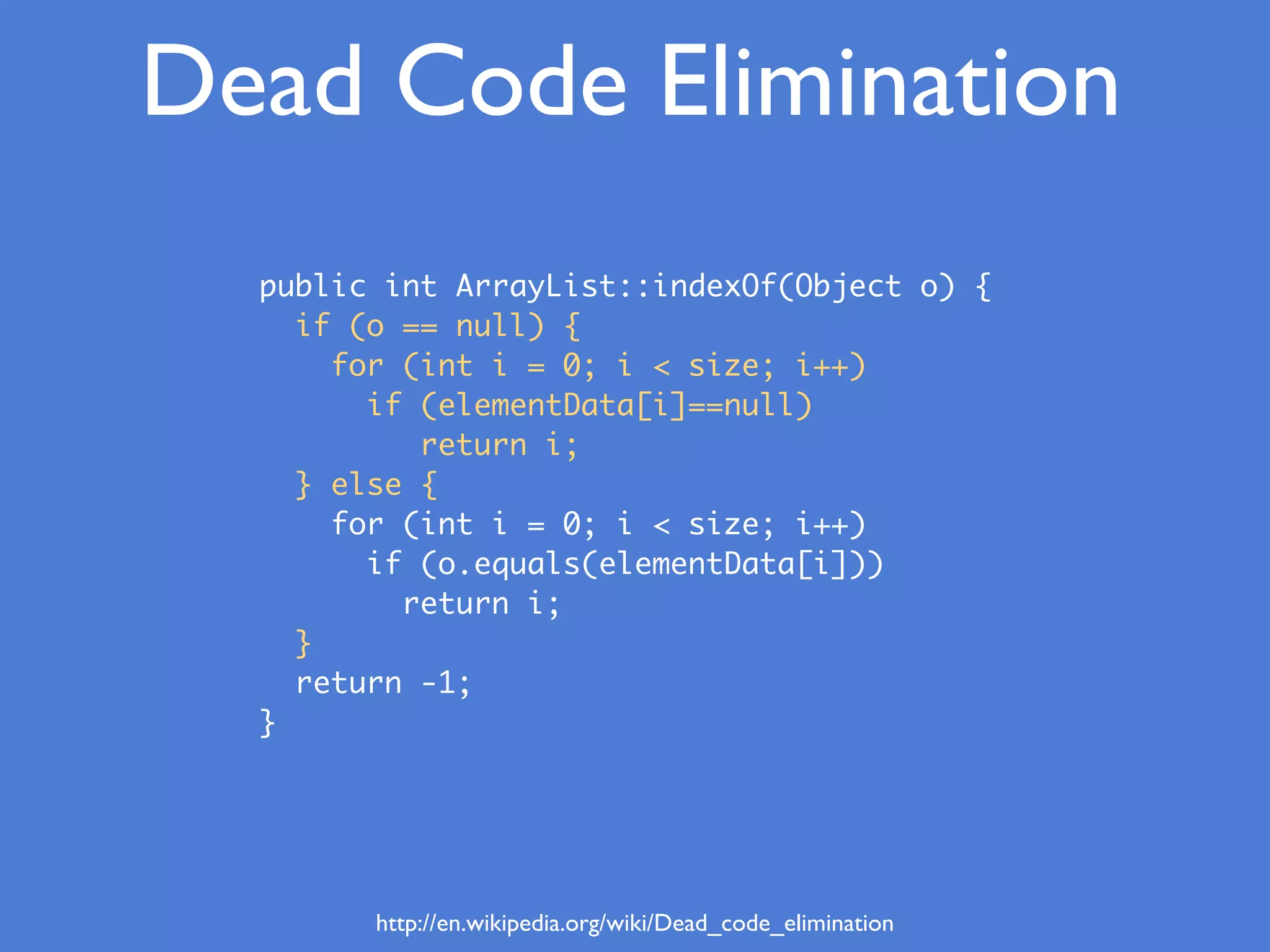 Dead Code Elimination
http://en.wikipedia.org/wiki/Dead_code_elimination
public int ArrayList::indexOf(Object o) {
if (o == null) {
for (int i = 0; i < size; i++)
if (elementData[i]==null)
return i;
} else {
for (int i = 0; i < size; i++)
if (o.equals(elementData[i]))
return i;
}
return -1;
}
 