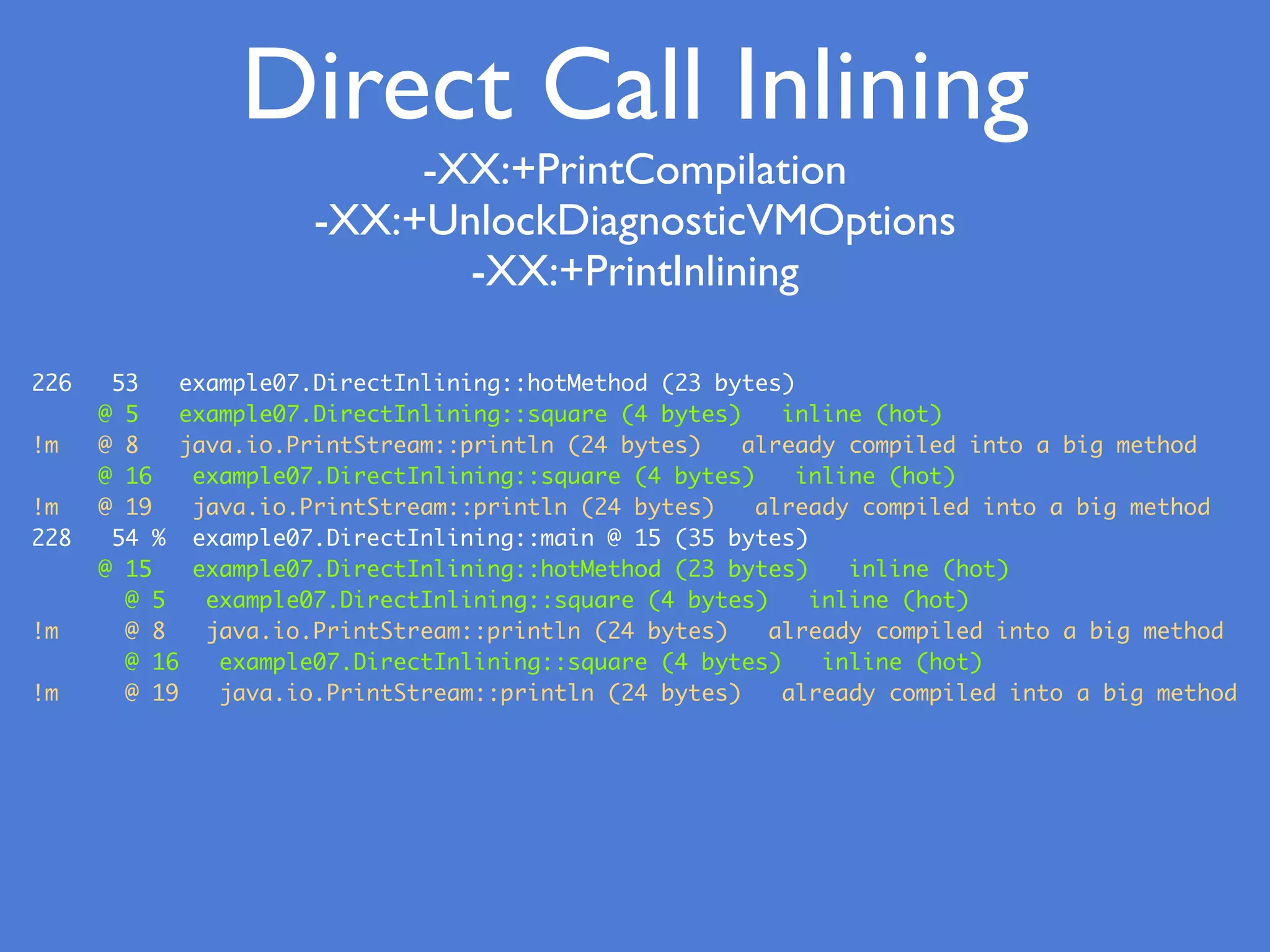 Direct Call Inlining
226 53 example07.DirectInlining::hotMethod (23 bytes)
@ 5 example07.DirectInlining::square (4 bytes) inline (hot)
!m @ 8 java.io.PrintStream::println (24 bytes) already compiled into a big method
@ 16 example07.DirectInlining::square (4 bytes) inline (hot)
!m @ 19 java.io.PrintStream::println (24 bytes) already compiled into a big method
228 54 % example07.DirectInlining::main @ 15 (35 bytes)
@ 15 example07.DirectInlining::hotMethod (23 bytes) inline (hot)
@ 5 example07.DirectInlining::square (4 bytes) inline (hot)
!m @ 8 java.io.PrintStream::println (24 bytes) already compiled into a big method
@ 16 example07.DirectInlining::square (4 bytes) inline (hot)
!m @ 19 java.io.PrintStream::println (24 bytes) already compiled into a big method
-XX:+PrintCompilation
-XX:+UnlockDiagnosticVMOptions
-XX:+PrintInlining
 