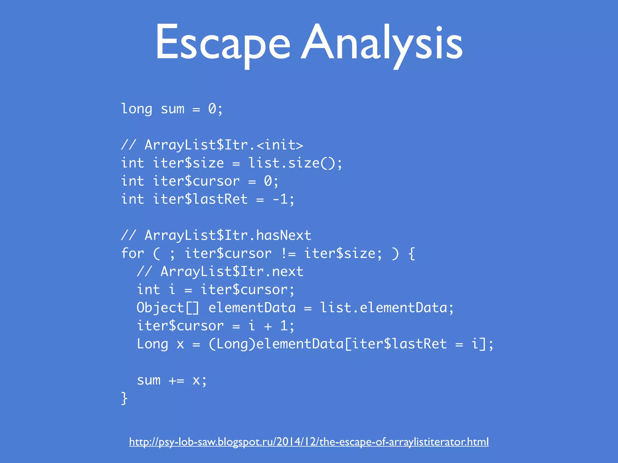Escape Analysis
http://psy-lob-saw.blogspot.ru/2014/12/the-escape-of-arraylistiterator.html
long sum = 0;
// ArrayList$Itr.<init>
int iter$size = list.size();
int iter$cursor = 0;
int iter$lastRet = -1;
 
// ArrayList$Itr.hasNext
for ( ; iter$cursor != iter$size; ) {
// ArrayList$Itr.next
int i = iter$cursor;
Object[] elementData = list.elementData;
iter$cursor = i + 1;
Long x = (Long)elementData[iter$lastRet = i];
sum += x;
}
 