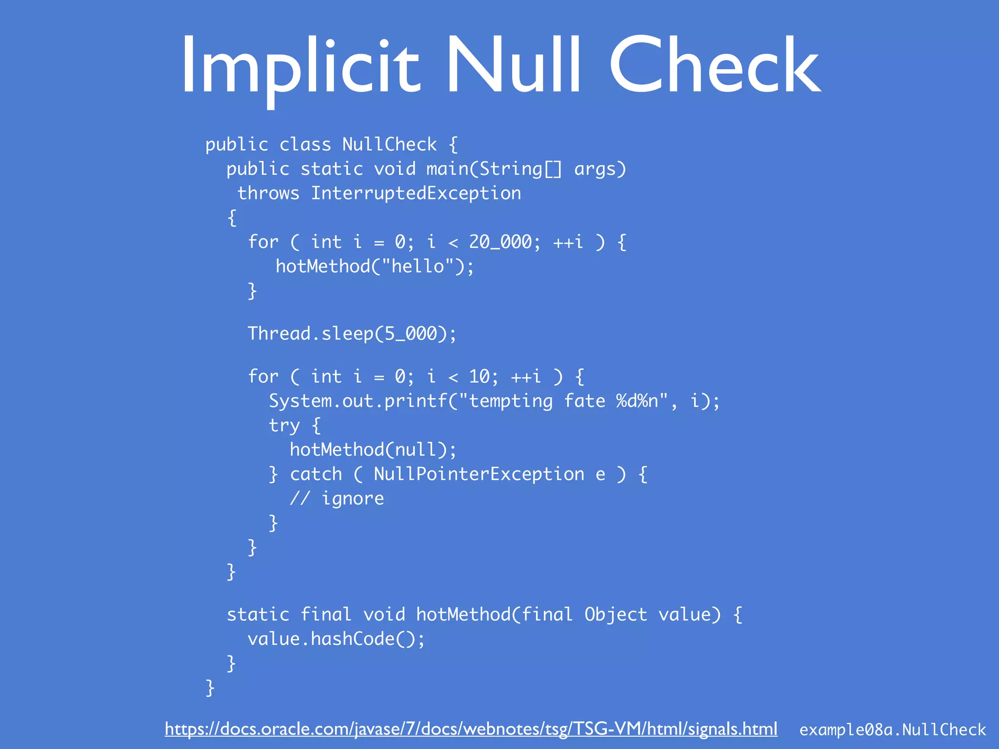 Implicit Null Check
public class NullCheck {
public static void main(String[] args)
throws InterruptedException
{
for ( int i = 0; i < 20_000; ++i ) {
hotMethod("hello");
}
Thread.sleep(5_000);
for ( int i = 0; i < 10; ++i ) {
System.out.printf("tempting fate %d%n", i);
try {
hotMethod(null);
} catch ( NullPointerException e ) {
// ignore
}
}
}
static final void hotMethod(final Object value) {
value.hashCode();
}
}
example08a.NullCheckhttps://docs.oracle.com/javase/7/docs/webnotes/tsg/TSG-VM/html/signals.html
 