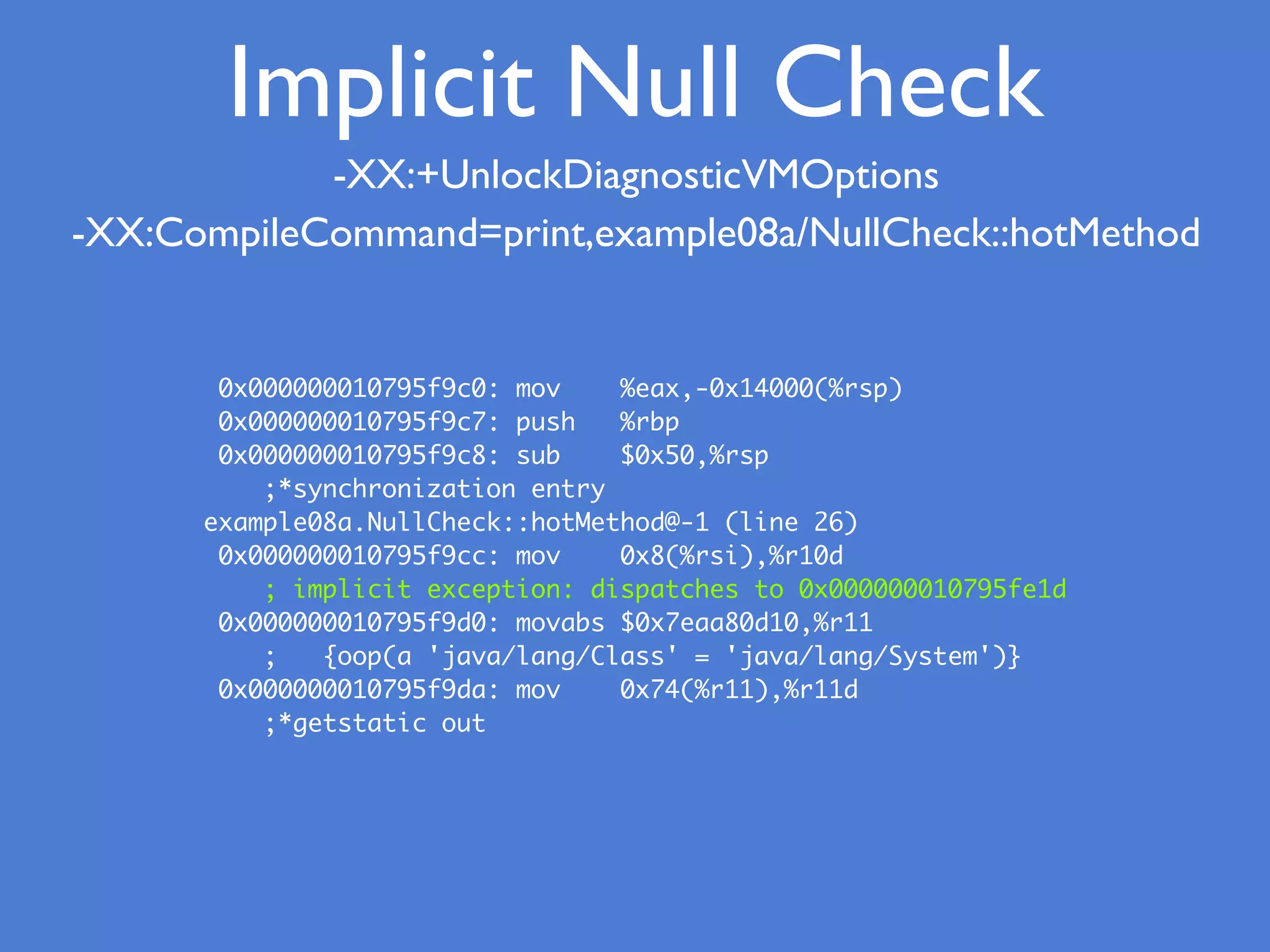 -XX:+UnlockDiagnosticVMOptions
-XX:CompileCommand=print,example08a/NullCheck::hotMethod
0x000000010795f9c0: mov %eax,-0x14000(%rsp)
0x000000010795f9c7: push %rbp
0x000000010795f9c8: sub $0x50,%rsp
;*synchronization entry
example08a.NullCheck::hotMethod@-1 (line 26)
0x000000010795f9cc: mov 0x8(%rsi),%r10d
; implicit exception: dispatches to 0x000000010795fe1d
0x000000010795f9d0: movabs $0x7eaa80d10,%r11
; {oop(a 'java/lang/Class' = 'java/lang/System')}
0x000000010795f9da: mov 0x74(%r11),%r11d
;*getstatic out
Implicit Null Check
 
