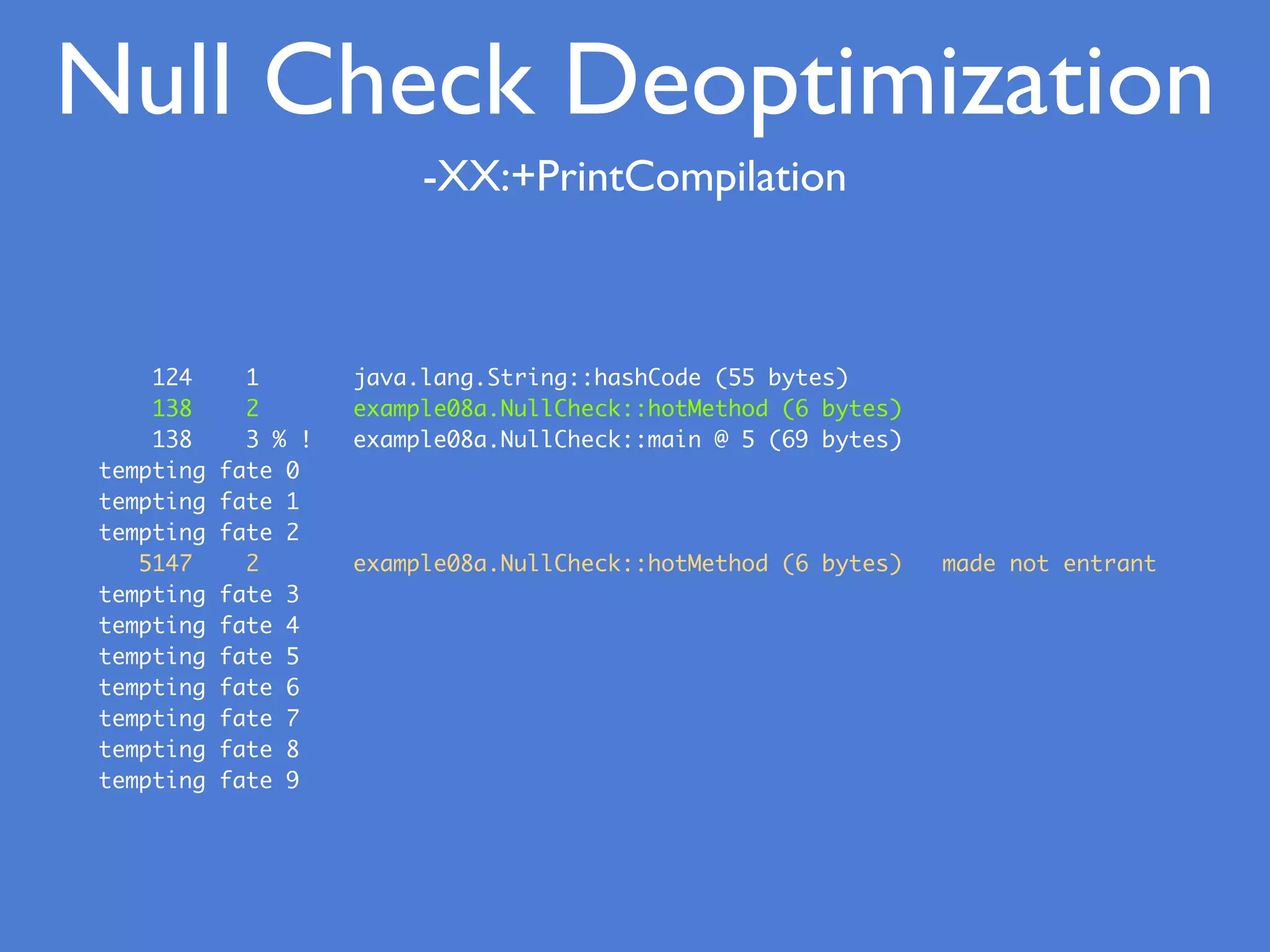 Null Check Deoptimization
-XX:+PrintCompilation
124 1 java.lang.String::hashCode (55 bytes)
138 2 example08a.NullCheck::hotMethod (6 bytes)
138 3 % ! example08a.NullCheck::main @ 5 (69 bytes)
tempting fate 0
tempting fate 1
tempting fate 2
5147 2 example08a.NullCheck::hotMethod (6 bytes) made not entrant
tempting fate 3
tempting fate 4
tempting fate 5
tempting fate 6
tempting fate 7
tempting fate 8
tempting fate 9
 