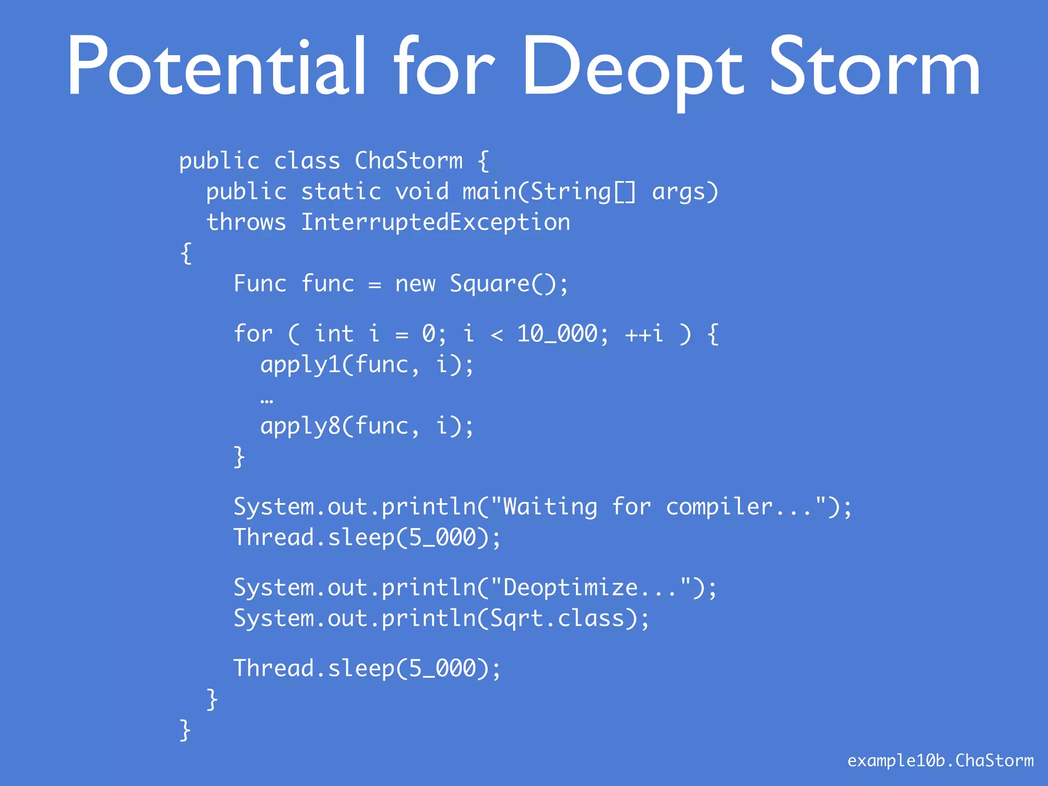 example10b.ChaStorm
public class ChaStorm {
public static void main(String[] args)
throws InterruptedException
{
Func func = new Square();
for ( int i = 0; i < 10_000; ++i ) {
apply1(func, i);
…
apply8(func, i);
}
System.out.println("Waiting for compiler...");
Thread.sleep(5_000);
System.out.println("Deoptimize...");
System.out.println(Sqrt.class);
Thread.sleep(5_000);
}
}
Potential for Deopt Storm
 