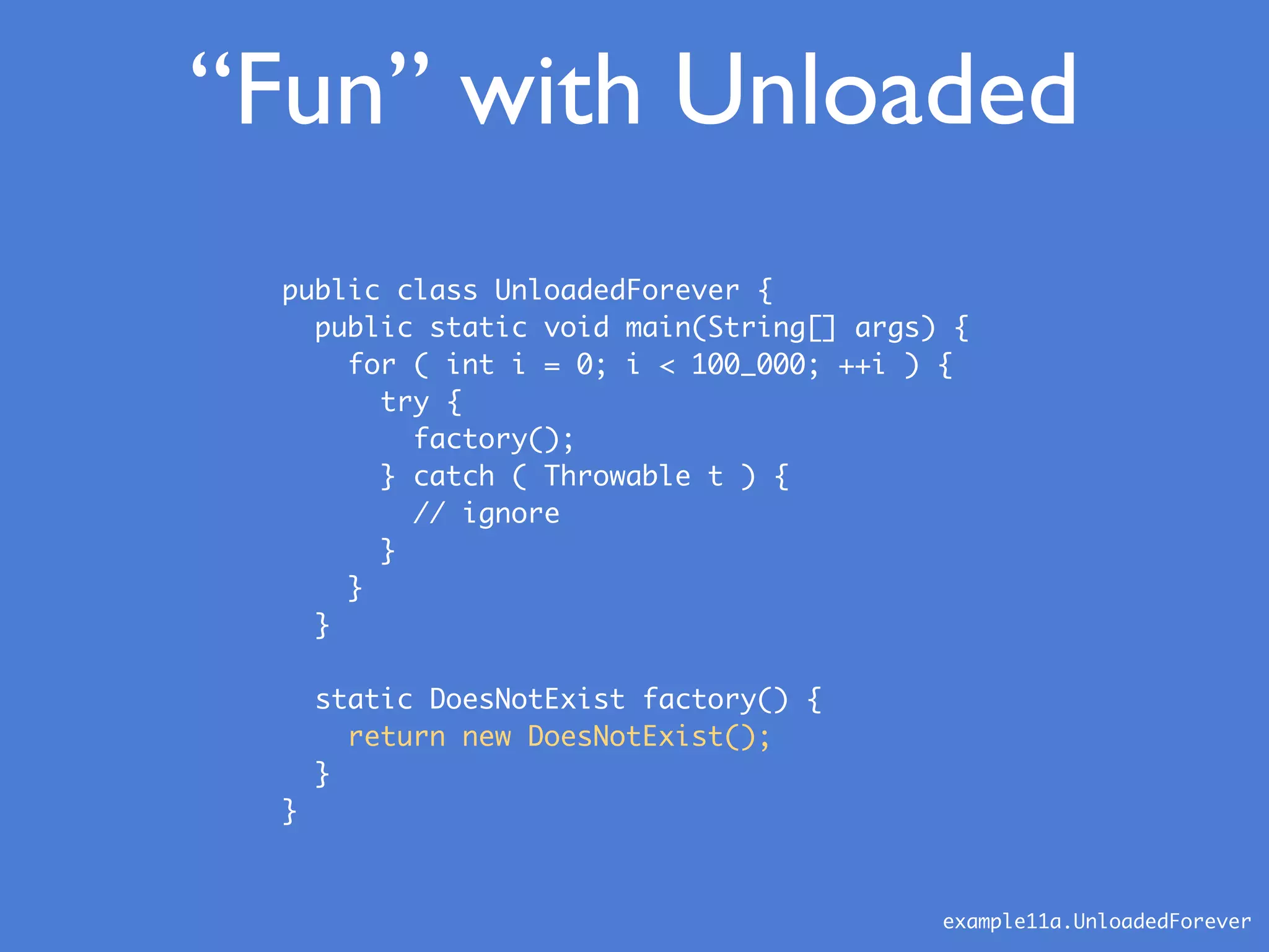 “Fun” with Unloaded
public class UnloadedForever {
public static void main(String[] args) {
for ( int i = 0; i < 100_000; ++i ) {
try {
factory();
} catch ( Throwable t ) {
// ignore
}
}
}
static DoesNotExist factory() {
return new DoesNotExist();
}
}
example11a.UnloadedForever
 