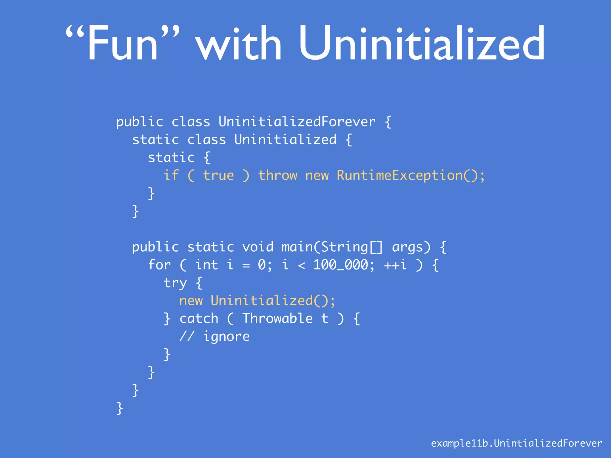 “Fun” with Uninitialized
public class UninitializedForever {
static class Uninitialized {
static {
if ( true ) throw new RuntimeException();
}
}
public static void main(String[] args) {
for ( int i = 0; i < 100_000; ++i ) {
try {
new Uninitialized();
} catch ( Throwable t ) {
// ignore
}
}
}
}
example11b.UnintializedForever
 