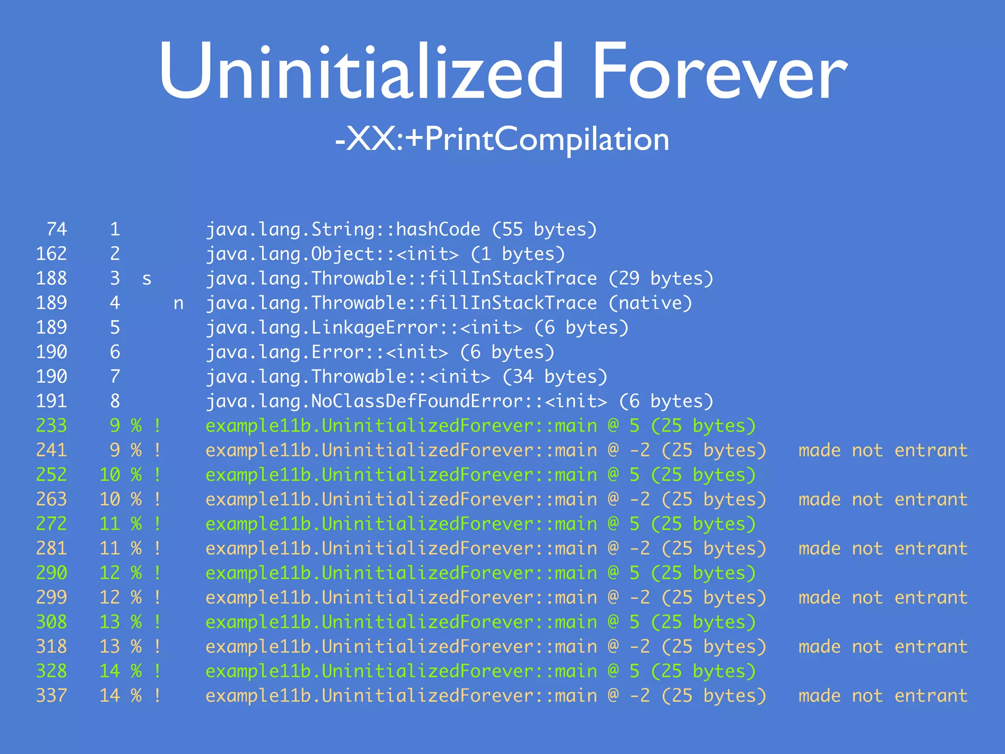 -XX:+PrintCompilation
74 1 java.lang.String::hashCode (55 bytes)
162 2 java.lang.Object::<init> (1 bytes)
188 3 s java.lang.Throwable::fillInStackTrace (29 bytes)
189 4 n java.lang.Throwable::fillInStackTrace (native)
189 5 java.lang.LinkageError::<init> (6 bytes)
190 6 java.lang.Error::<init> (6 bytes)
190 7 java.lang.Throwable::<init> (34 bytes)
191 8 java.lang.NoClassDefFoundError::<init> (6 bytes)
233 9 % ! example11b.UninitializedForever::main @ 5 (25 bytes)
241 9 % ! example11b.UninitializedForever::main @ -2 (25 bytes) made not entrant
252 10 % ! example11b.UninitializedForever::main @ 5 (25 bytes)
263 10 % ! example11b.UninitializedForever::main @ -2 (25 bytes) made not entrant
272 11 % ! example11b.UninitializedForever::main @ 5 (25 bytes)
281 11 % ! example11b.UninitializedForever::main @ -2 (25 bytes) made not entrant
290 12 % ! example11b.UninitializedForever::main @ 5 (25 bytes)
299 12 % ! example11b.UninitializedForever::main @ -2 (25 bytes) made not entrant
308 13 % ! example11b.UninitializedForever::main @ 5 (25 bytes)
318 13 % ! example11b.UninitializedForever::main @ -2 (25 bytes) made not entrant
328 14 % ! example11b.UninitializedForever::main @ 5 (25 bytes)
337 14 % ! example11b.UninitializedForever::main @ -2 (25 bytes) made not entrant
Uninitialized Forever
 