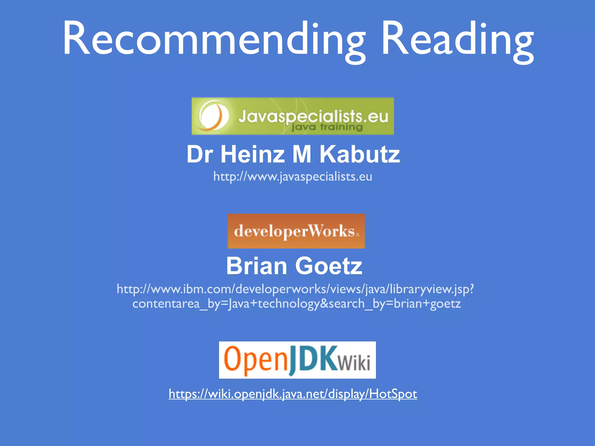 Recommending Reading
http://www.javaspecialists.eu
Brian Goetz
http://www.ibm.com/developerworks/views/java/libraryview.jsp?
contentarea_by=Java+technology&search_by=brian+goetz
Dr Heinz M Kabutz
https://wiki.openjdk.java.net/display/HotSpot
 