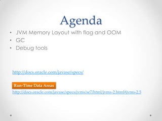 Agenda
• JVM Memory Layout with flag and OOM
• GC
• Debug tools



http://docs.oracle.com/javase/specs/

 Run-Time Data Areas
http://docs.oracle.com/javase/specs/jvms/se7/html/jvms-2.html#jvms-2.5
 