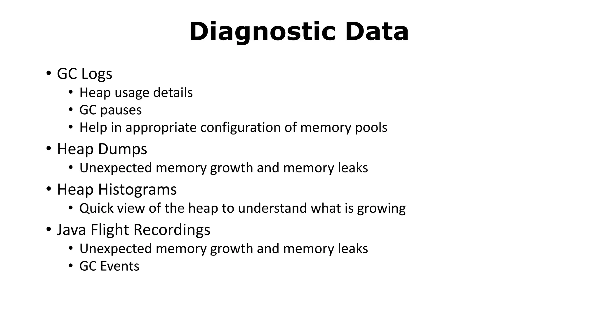 • GC Logs
• Heap usage details
• GC pauses
• Help in appropriate configuration of memory pools
• Heap Dumps
• Unexpected memory growth and memory leaks
• Heap Histograms
• Quick view of the heap to understand what is growing
• Java Flight Recordings
• Unexpected memory growth and memory leaks
• GC Events
Diagnostic Data
 
