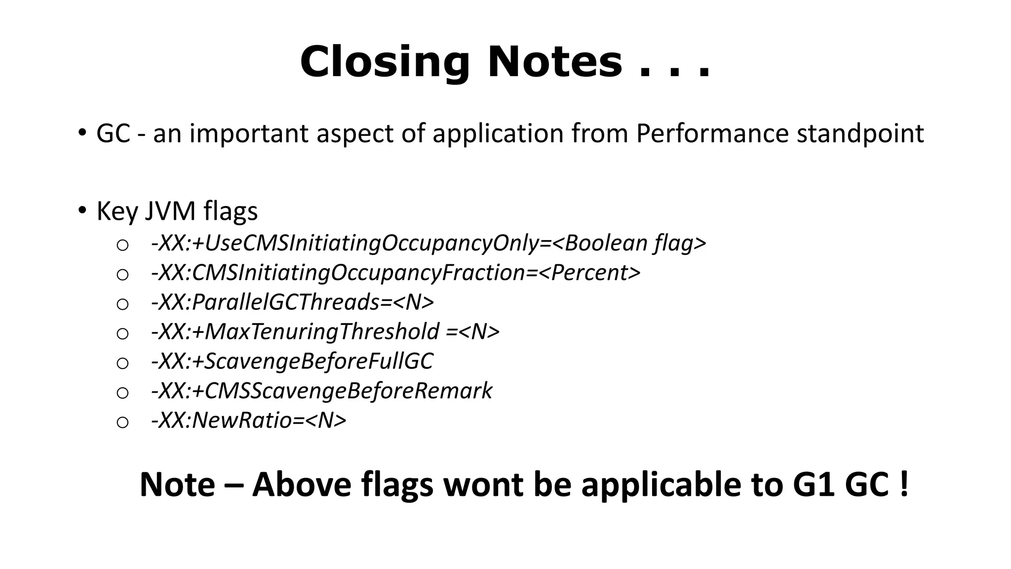 • GC - an important aspect of application from Performance standpoint
• Key JVM flags
o -XX:+UseCMSInitiatingOccupancyOnly=<Boolean flag>
o -XX:CMSInitiatingOccupancyFraction=<Percent>
o -XX:ParallelGCThreads=<N>
o -XX:+MaxTenuringThreshold =<N>
o -XX:+ScavengeBeforeFullGC
o -XX:+CMSScavengeBeforeRemark
o -XX:NewRatio=<N>
Note – Above flags wont be applicable to G1 GC !
Closing Notes . . .
 