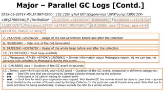 2015-05-26T14:45:37.987-02001 :151.1262 :[Full GC3 (Ergonomics 4)[PSYoung:1305132K-
>0K(2796544K)]5 [ParOldGen6 : 7133794K->6597672K7 (8388608K)8 ] 8438926K->6597672K9
11185152K10 ,[Metaspace:6745K->6745K(1056768K)]11 ,0.9158801 secs12 [Times: user=4.49
sys=0.64, real=0.92 secs]13
7. 7133794K->6597672K – Usage of the Old Generation before and after the collection
8. (8388608K) – Total size of the Old Generation
9. 8438926K->6597672K – Usage of the whole heap before and after the collection.
Major – Parallel GC Logs [Contd.]
10. (11185152K) – Total heap available
11. [Metaspace: 6745K->6745K(1056768K)] – Similar information about Metaspace region. As we can see, no
garbage was collected in Metaspace during this event
12. 0.9158801 secs – Duration of the GC event in seconds
13. [Times: user=4.49 sys=0.64, real=0.92 secs] – Duration of the GC event, measured in different categories:
• user – Total CPU time that was consumed by Garbage Collector threads during this collection
• sys – Time spent in OS calls or waiting for system event
• real – Clock time for which your application was stopped. With Parallel GC this number should be close to (user time + system
time) divided by the number of threads used by Garbage Collector. In this particular case 8 threads were used. Note that due to
some activities not being parallelizable, it always exceeds the ratio by a certain amount.
 