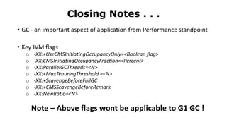 • GC - an important aspect of application from Performance standpoint
• Key JVM flags
o -XX:+UseCMSInitiatingOccupancyOnly=<Boolean flag>
o -XX:CMSInitiatingOccupancyFraction=<Percent>
o -XX:ParallelGCThreads=<N>
o -XX:+MaxTenuringThreshold =<N>
o -XX:+ScavengeBeforeFullGC
o -XX:+CMSScavengeBeforeRemark
o -XX:NewRatio=<N>
Note – Above flags wont be applicable to G1 GC !
Closing Notes . . .
 