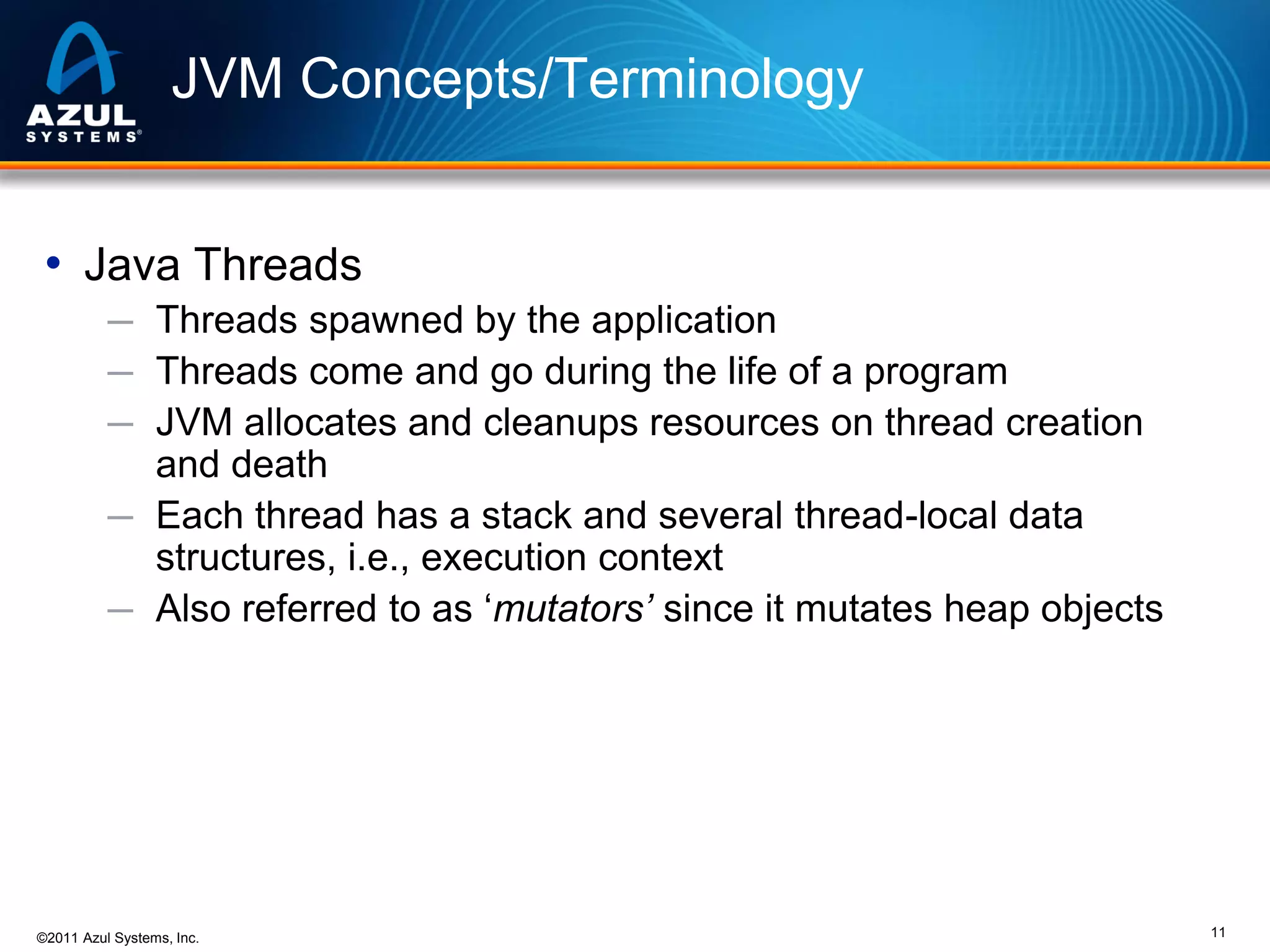 JVM Concepts/Terminology
• Java Threads
─ Threads spawned by the application
─ Threads come and go during the life of a program
─ JVM allocates and cleanups resources on thread creation

and death
─ Each thread has a stack and several thread-local data
structures, i.e., execution context
─ Also referred to as ‘mutators’ since it mutates heap objects

©2011 Azul Systems, Inc.

11

 