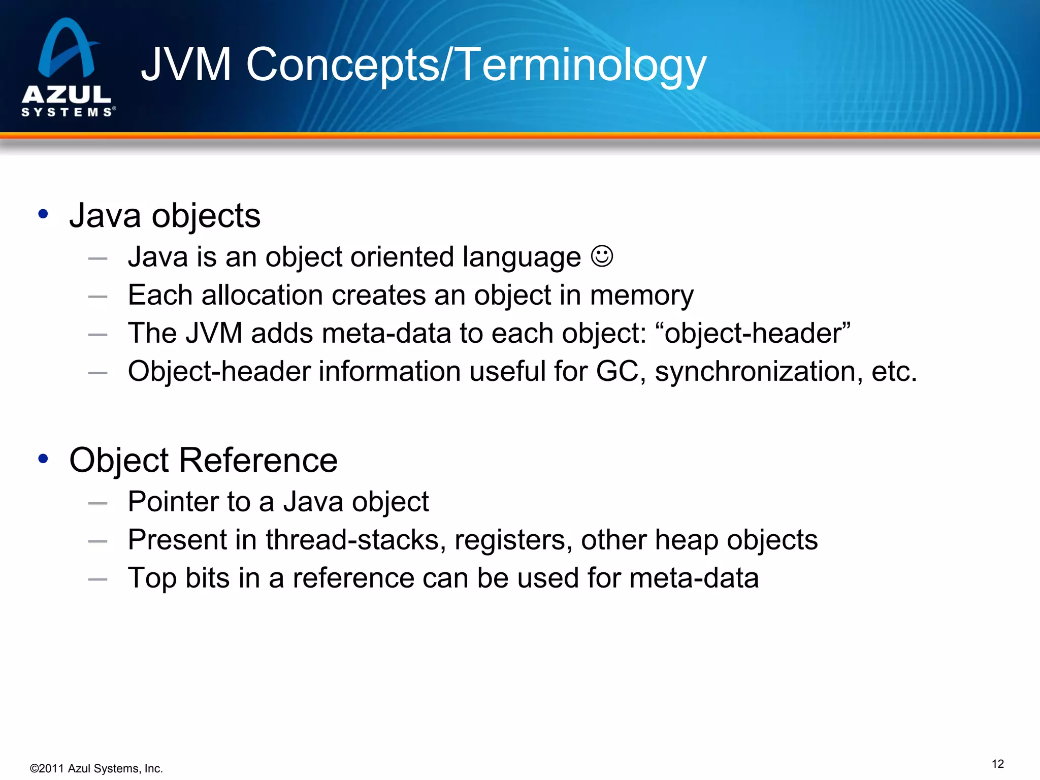 JVM Concepts/Terminology
• Java objects
─
─
─
─

Java is an object oriented language 
Each allocation creates an object in memory
The JVM adds meta-data to each object: “object-header”
Object-header information useful for GC, synchronization, etc.

• Object Reference
─ Pointer to a Java object
─ Present in thread-stacks, registers, other heap objects
─ Top bits in a reference can be used for meta-data

©2011 Azul Systems, Inc.

12

 