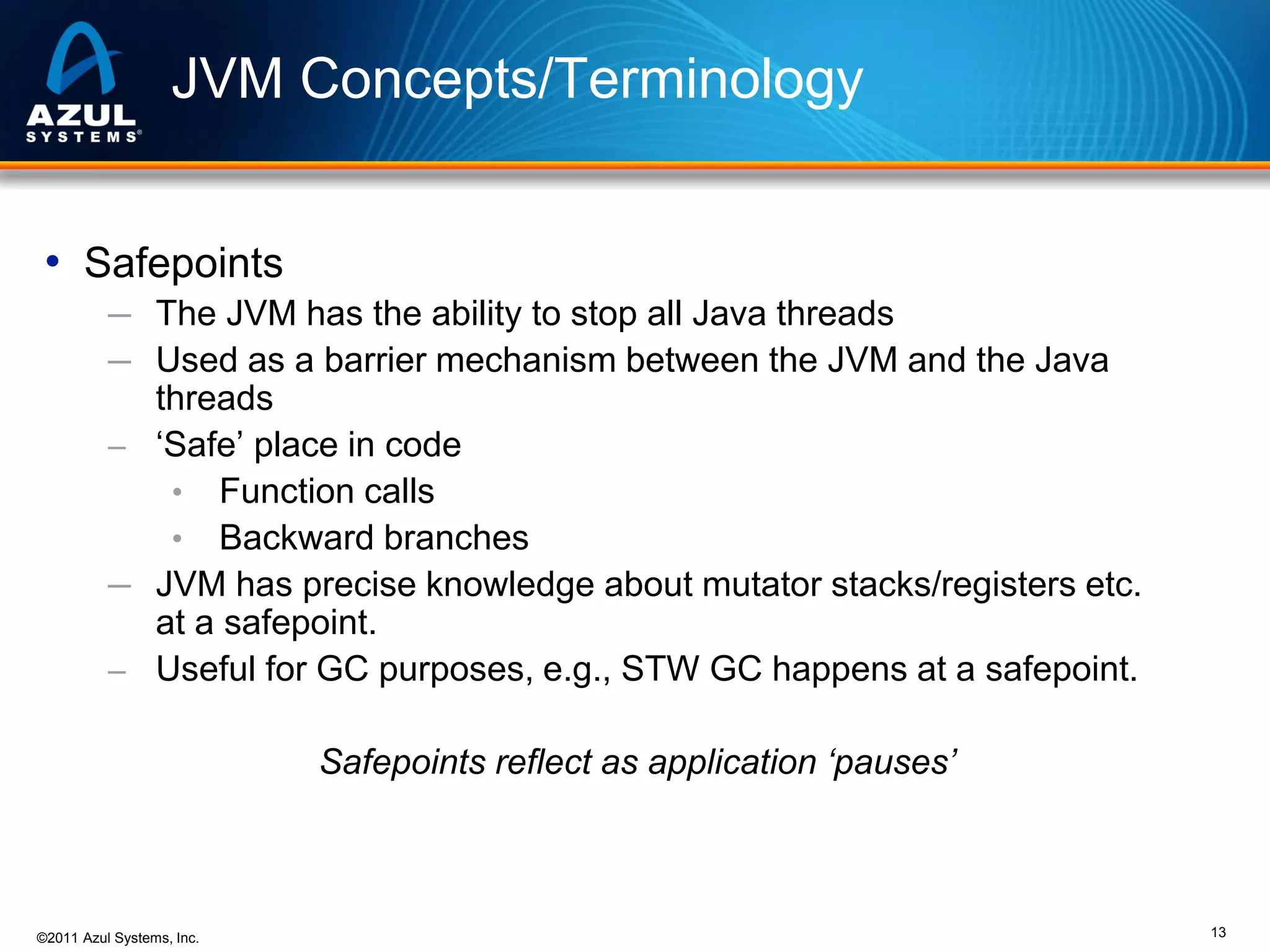 JVM Concepts/Terminology
• Safepoints
─ The JVM has the ability to stop all Java threads
─ Used as a barrier mechanism between the JVM and the Java

threads
– ‘Safe’ place in code
• Function calls
• Backward branches
─ JVM has precise knowledge about mutator stacks/registers etc.
at a safepoint.
– Useful for GC purposes, e.g., STW GC happens at a safepoint.

Safepoints reflect as application ‘pauses’

©2011 Azul Systems, Inc.

13

 