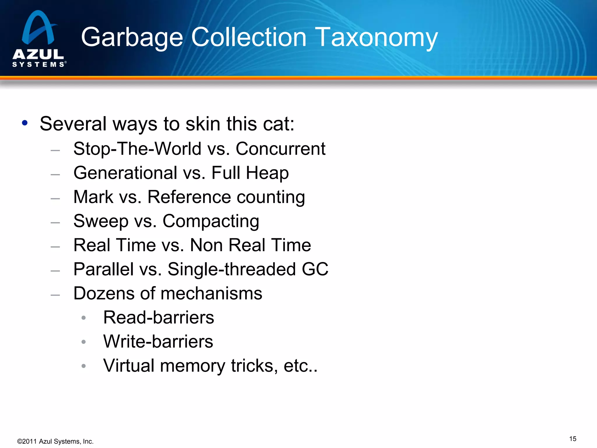 Garbage Collection Taxonomy
• Several ways to skin this cat:
–
–
–
–
–
–
–

Stop-The-World vs. Concurrent
Generational vs. Full Heap
Mark vs. Reference counting
Sweep vs. Compacting
Real Time vs. Non Real Time
Parallel vs. Single-threaded GC
Dozens of mechanisms
• Read-barriers
• Write-barriers
• Virtual memory tricks, etc..

©2011 Azul Systems, Inc.

15

 
