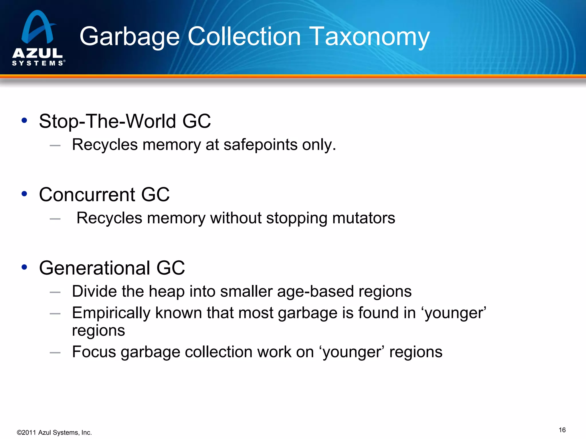 Garbage Collection Taxonomy
• Stop-The-World GC
─ Recycles memory at safepoints only.

• Concurrent GC
─

Recycles memory without stopping mutators

• Generational GC
─ Divide the heap into smaller age-based regions
─ Empirically known that most garbage is found in ‘younger’

regions
─ Focus garbage collection work on ‘younger’ regions

©2011 Azul Systems, Inc.

16

 