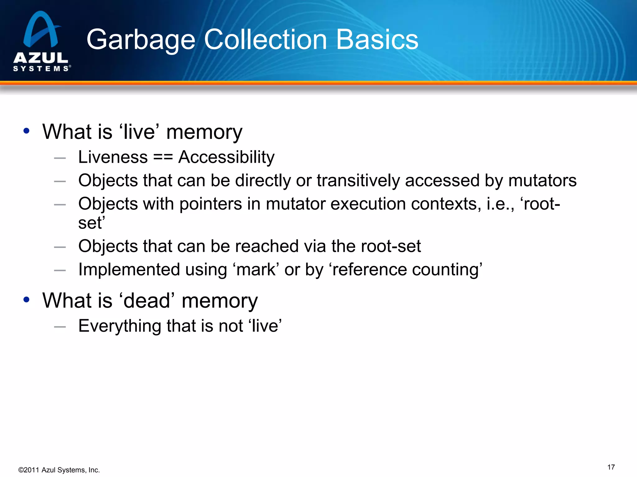 Garbage Collection Basics
• What is ‘live’ memory
─ Liveness == Accessibility
─ Objects that can be directly or transitively accessed by mutators
─ Objects with pointers in mutator execution contexts, i.e., ‘root-

set’
─ Objects that can be reached via the root-set
─ Implemented using ‘mark’ or by ‘reference counting’

• What is ‘dead’ memory
─ Everything that is not ‘live’

©2011 Azul Systems, Inc.

17

 