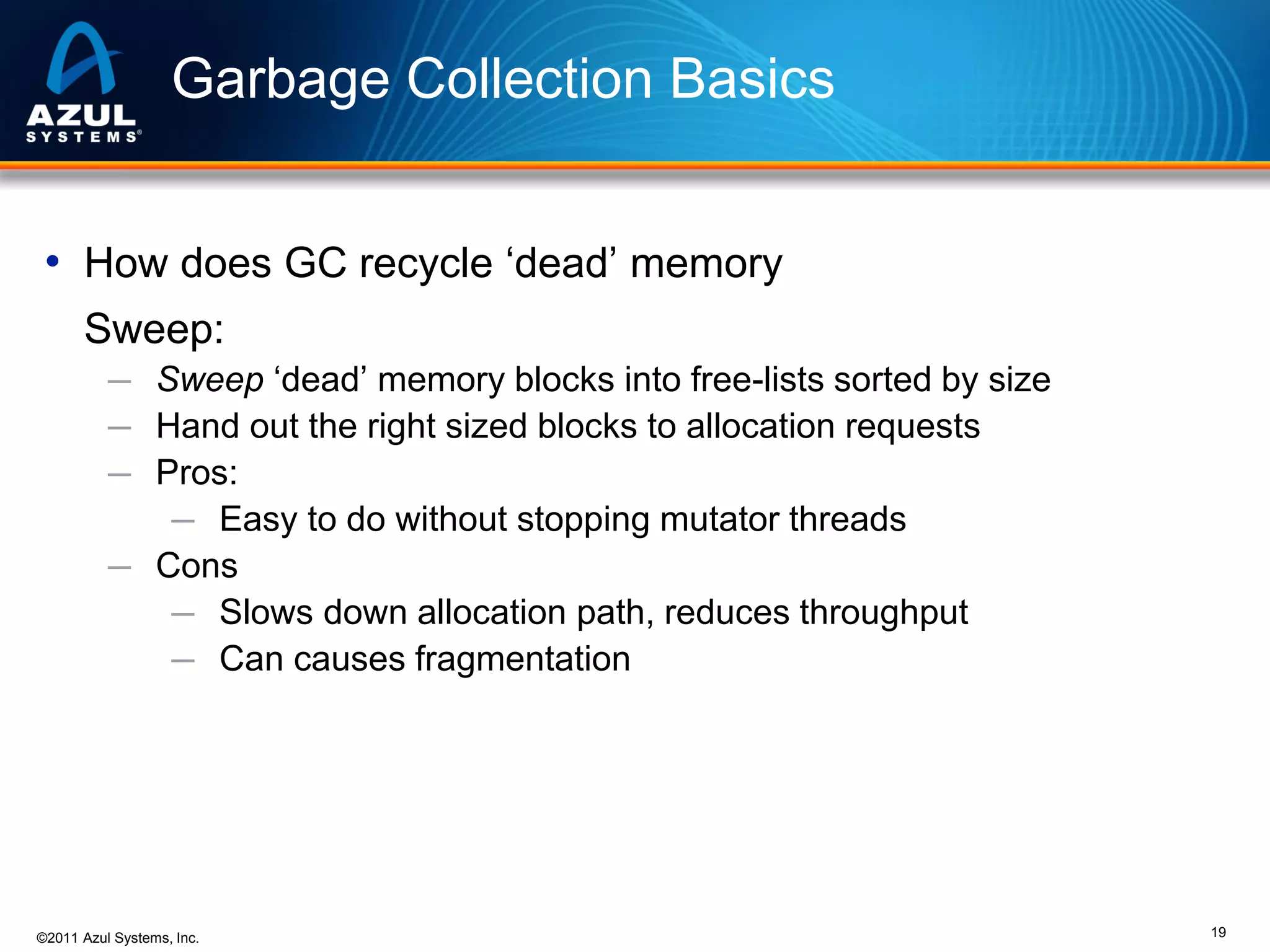 Garbage Collection Basics
• How does GC recycle ‘dead’ memory
Sweep:
─ Sweep ‘dead’ memory blocks into free-lists sorted by size
─ Hand out the right sized blocks to allocation requests
─ Pros:
─ Easy to do without stopping mutator threads
─ Cons
─ Slows down allocation path, reduces throughput
─ Can causes fragmentation

©2011 Azul Systems, Inc.

19

 