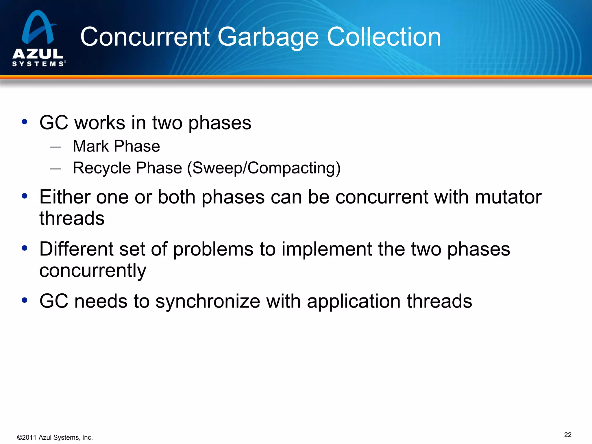 Concurrent Garbage Collection
• GC works in two phases
─ Mark Phase
─ Recycle Phase (Sweep/Compacting)

• Either one or both phases can be concurrent with mutator
threads

• Different set of problems to implement the two phases
concurrently

• GC needs to synchronize with application threads

©2011 Azul Systems, Inc.

22

 