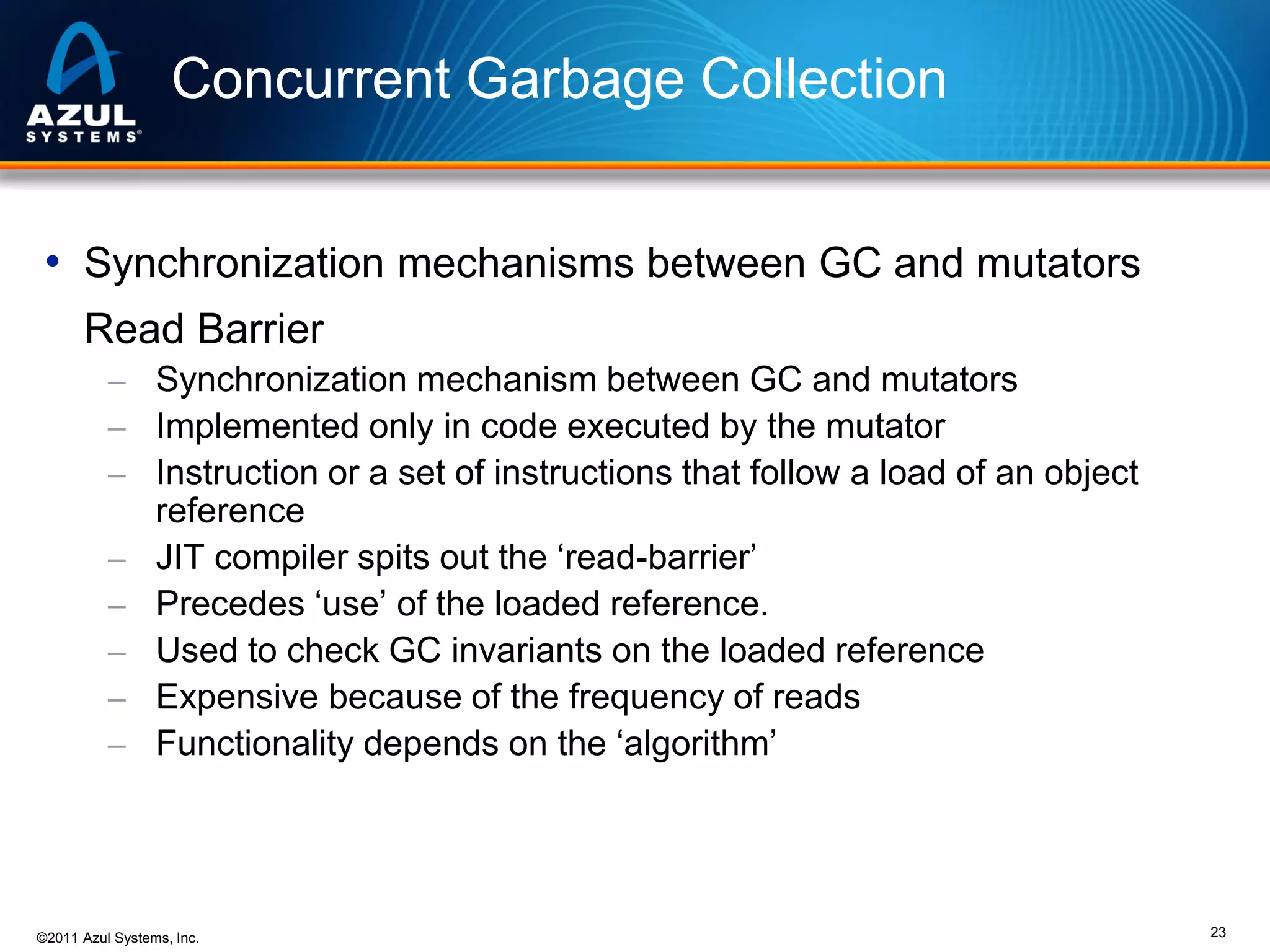 Concurrent Garbage Collection
• Synchronization mechanisms between GC and mutators
Read Barrier
– Synchronization mechanism between GC and mutators
– Implemented only in code executed by the mutator
– Instruction or a set of instructions that follow a load of an object
–
–
–
–
–

reference
JIT compiler spits out the ‘read-barrier’
Precedes ‘use’ of the loaded reference.
Used to check GC invariants on the loaded reference
Expensive because of the frequency of reads
Functionality depends on the ‘algorithm’

©2011 Azul Systems, Inc.

23

 
