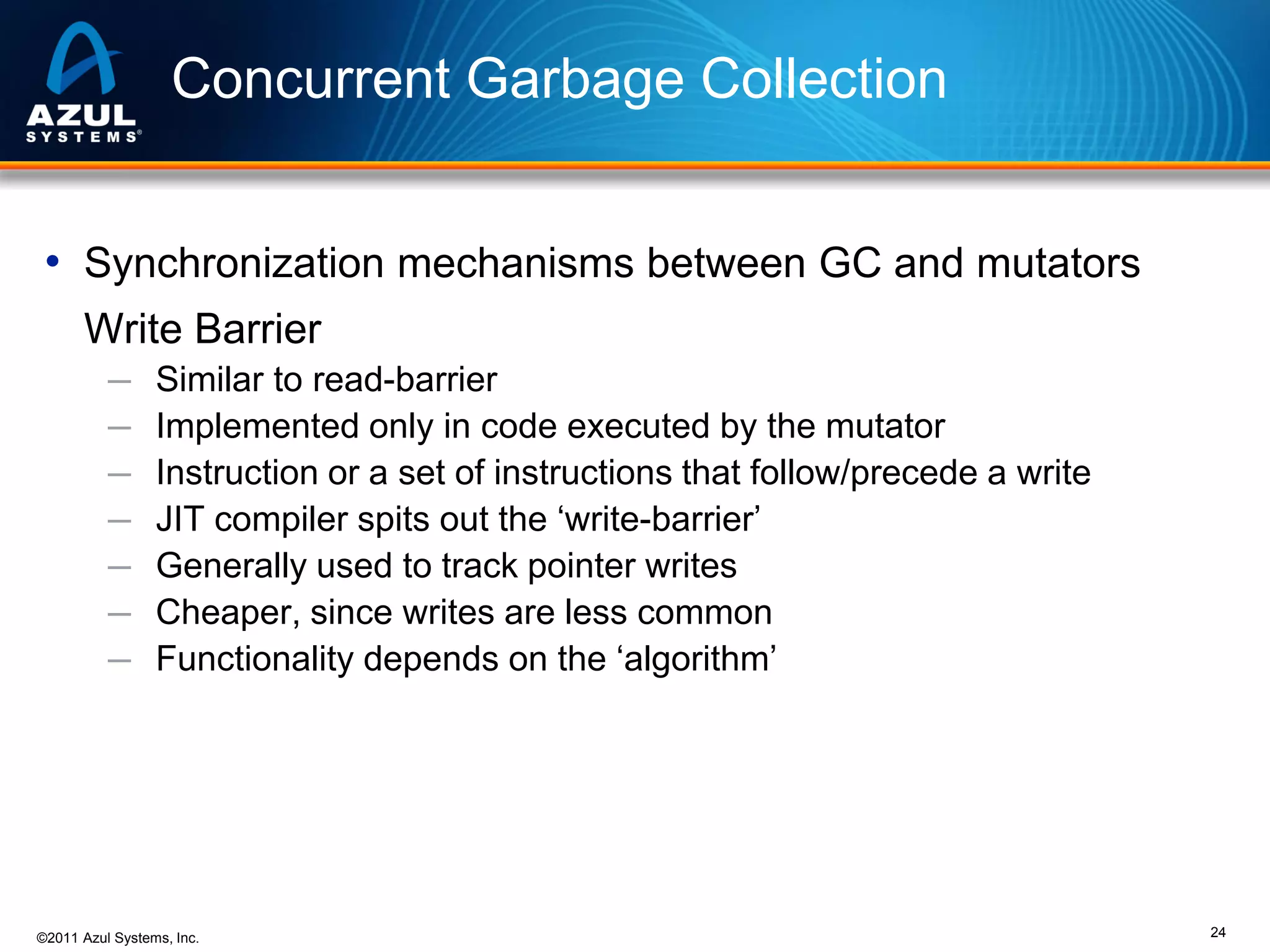 Concurrent Garbage Collection
• Synchronization mechanisms between GC and mutators
Write Barrier
─
─
─
─
─
─
─

Similar to read-barrier
Implemented only in code executed by the mutator
Instruction or a set of instructions that follow/precede a write
JIT compiler spits out the ‘write-barrier’
Generally used to track pointer writes
Cheaper, since writes are less common
Functionality depends on the ‘algorithm’

©2011 Azul Systems, Inc.

24

 
