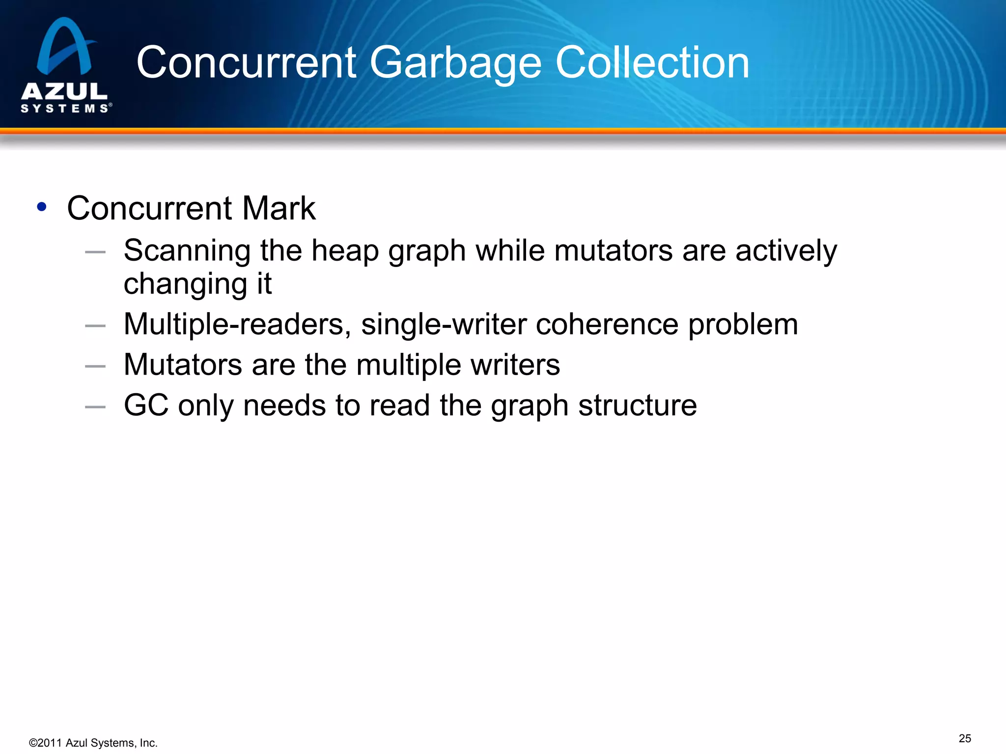 Concurrent Garbage Collection
• Concurrent Mark
─ Scanning the heap graph while mutators are actively

changing it
─ Multiple-readers, single-writer coherence problem
─ Mutators are the multiple writers
─ GC only needs to read the graph structure

©2011 Azul Systems, Inc.

25

 
