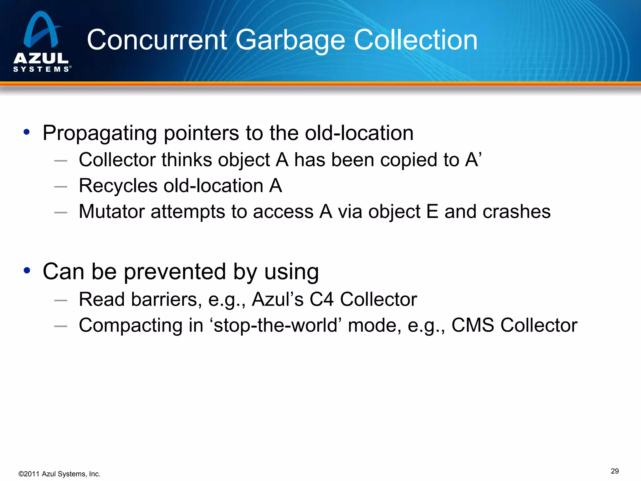 Concurrent Garbage Collection
• Propagating pointers to the old-location
─ Collector thinks object A has been copied to A’
─ Recycles old-location A
─ Mutator attempts to access A via object E and crashes

• Can be prevented by using
─ Read barriers, e.g., Azul’s C4 Collector
─ Compacting in ‘stop-the-world’ mode, e.g., CMS Collector

©2011 Azul Systems, Inc.

29

 