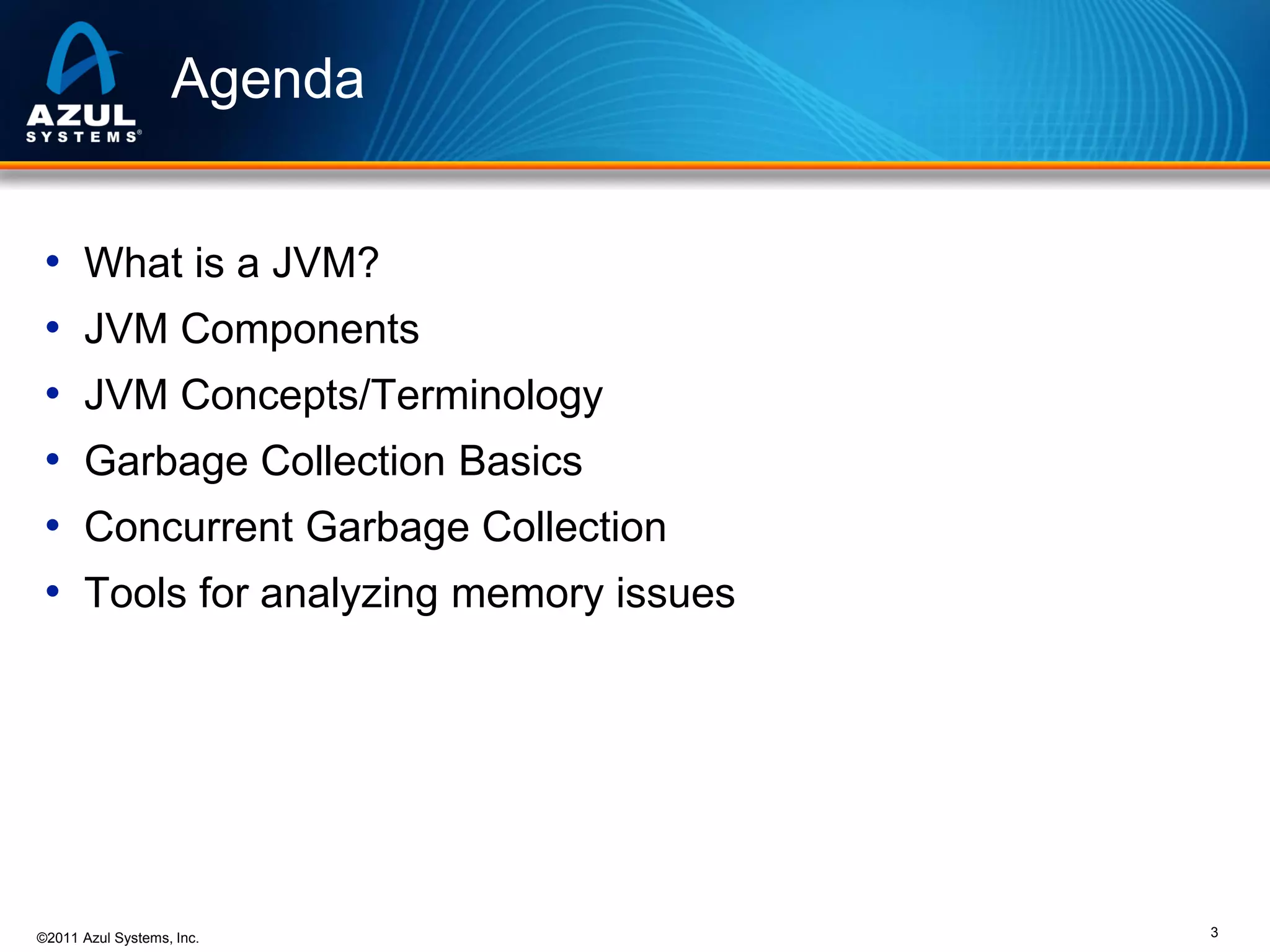 Agenda
•
•
•
•
•
•

What is a JVM?
JVM Components

JVM Concepts/Terminology
Garbage Collection Basics
Concurrent Garbage Collection

Tools for analyzing memory issues

©2011 Azul Systems, Inc.

3

 
