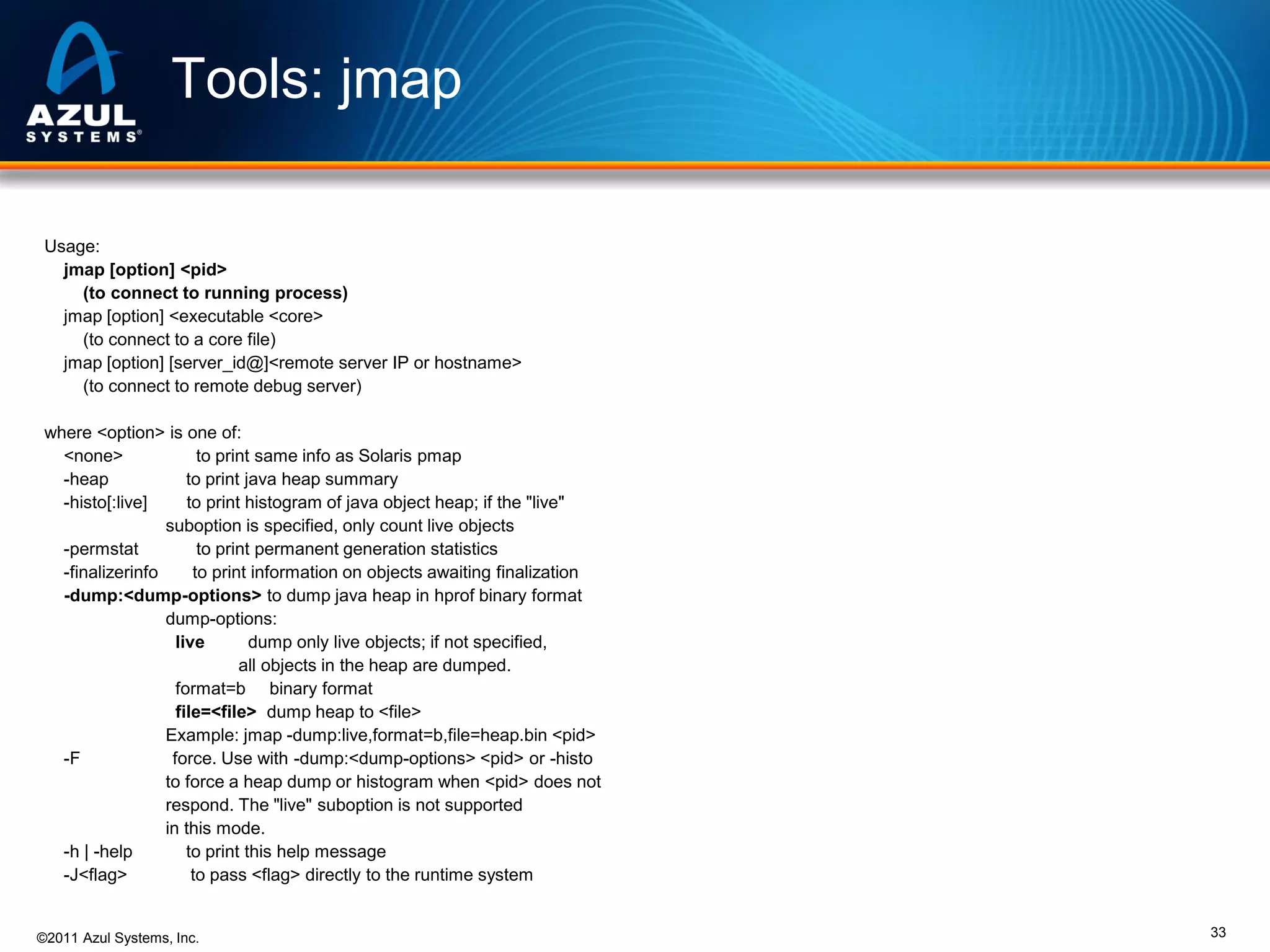 Tools: jmap
Usage:
jmap [option] <pid>
(to connect to running process)
jmap [option] <executable <core>
(to connect to a core file)
jmap [option] [server_id@]<remote server IP or hostname>
(to connect to remote debug server)
where <option> is one of:
<none>
to print same info as Solaris pmap
-heap
to print java heap summary
-histo[:live]
to print histogram of java object heap; if the "live"
suboption is specified, only count live objects
-permstat
to print permanent generation statistics
-finalizerinfo
to print information on objects awaiting finalization
-dump:<dump-options> to dump java heap in hprof binary format
dump-options:
live
dump only live objects; if not specified,
all objects in the heap are dumped.
format=b binary format
file=<file> dump heap to <file>
Example: jmap -dump:live,format=b,file=heap.bin <pid>
-F
force. Use with -dump:<dump-options> <pid> or -histo
to force a heap dump or histogram when <pid> does not
respond. The "live" suboption is not supported
in this mode.
-h | -help
to print this help message
-J<flag>
to pass <flag> directly to the runtime system

©2011 Azul Systems, Inc.

33

 