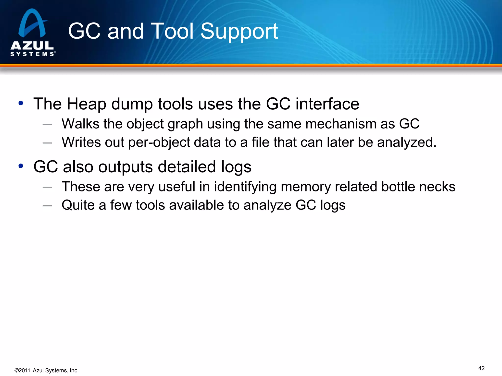 GC and Tool Support
• The Heap dump tools uses the GC interface
─ Walks the object graph using the same mechanism as GC
─ Writes out per-object data to a file that can later be analyzed.

• GC also outputs detailed logs
─ These are very useful in identifying memory related bottle necks
─ Quite a few tools available to analyze GC logs

©2011 Azul Systems, Inc.

42

 