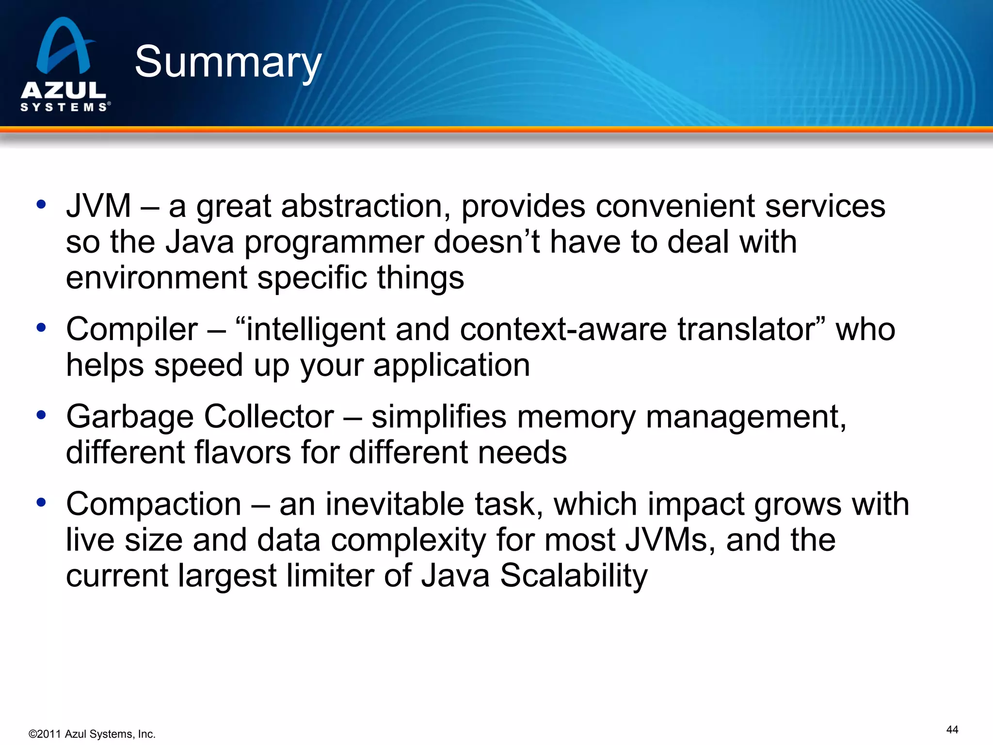 Summary
• JVM – a great abstraction, provides convenient services
so the Java programmer doesn’t have to deal with
environment specific things

• Compiler – “intelligent and context-aware translator” who
helps speed up your application

• Garbage Collector – simplifies memory management,
different flavors for different needs

• Compaction – an inevitable task, which impact grows with
live size and data complexity for most JVMs, and the
current largest limiter of Java Scalability

©2011 Azul Systems, Inc.

44

 