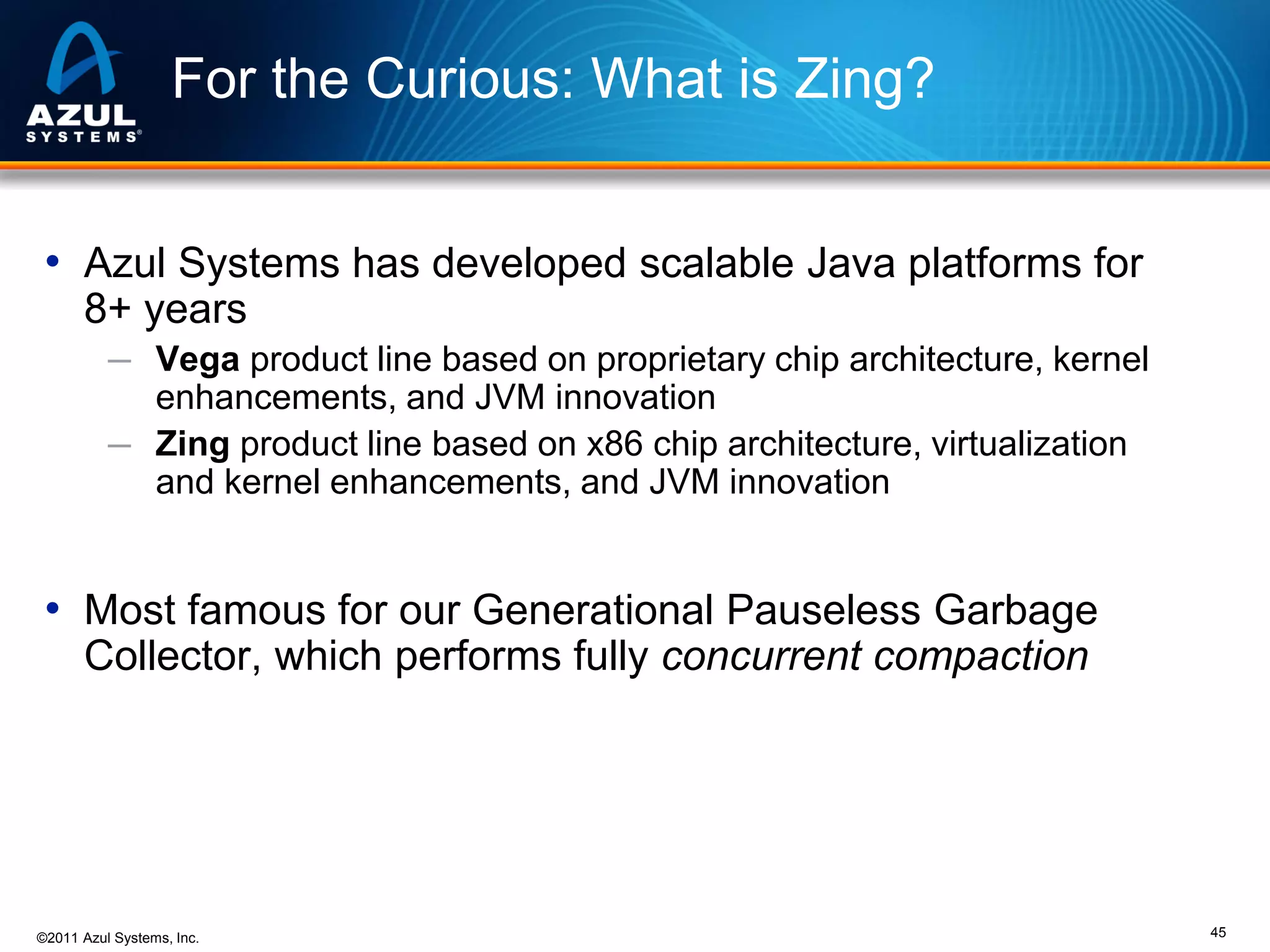 For the Curious: What is Zing?
• Azul Systems has developed scalable Java platforms for
8+ years
─ Vega product line based on proprietary chip architecture, kernel

enhancements, and JVM innovation
─ Zing product line based on x86 chip architecture, virtualization
and kernel enhancements, and JVM innovation

• Most famous for our Generational Pauseless Garbage
Collector, which performs fully concurrent compaction

©2011 Azul Systems, Inc.

45

 